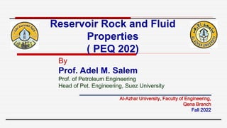Reservoir Rock and Fluid
Properties
( PEQ 202)
By
Prof. Adel M. Salem
Prof. of Petroleum Engineering
Head of Pet. Engineering, Suez University
Al-Azhar University, Faculty of Engineering,
Qena Branch
Fall 2022
 