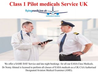 We offer a SAME DAY Service and late night bookings for all our EASA Class Medicals.
Dr Nomy Ahmed is licensed to perform all classes of EASA medicals as a UK CAAAuthorised
Designated Aviation Medical Examiner (AME).
Class 1 Pilot medicals Service UK
 