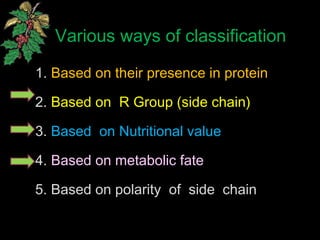 Various ways of classification
1. Based on their presence in protein
2. Based on R Group (side chain)
3. Based on Nutritional value
4. Based on metabolic fate
5. Based on polarity of side chain
 