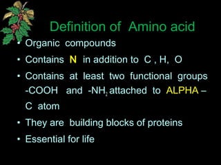 Definition of Amino acid
• Organic compounds
• Contains N in addition to C , H, O
• Contains at least two functional groups
-COOH and -NH2 attached to ALPHA –
C atom
• They are building blocks of proteins
• Essential for life
 