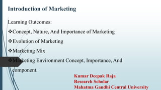 Introduction of Marketing
Learning Outcomes:
Concept, Nature, And Importance of Marketing
Evolution of Marketing
Marketing Mix
Marketing Environment Concept, Importance, And
component.
Kumar Deepak Raja
Research Scholar
Mahatma Gandhi Central University
 