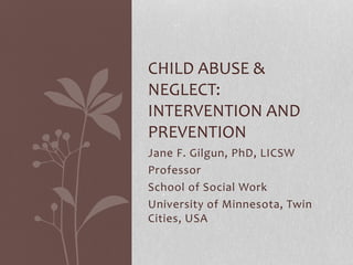 Jane F. Gilgun, PhD, LICSW
Professor
School of Social Work
University of Minnesota, Twin
Cities, USA
CHILD ABUSE &
NEGLECT:
INTERVENTION AND
PREVENTION
 