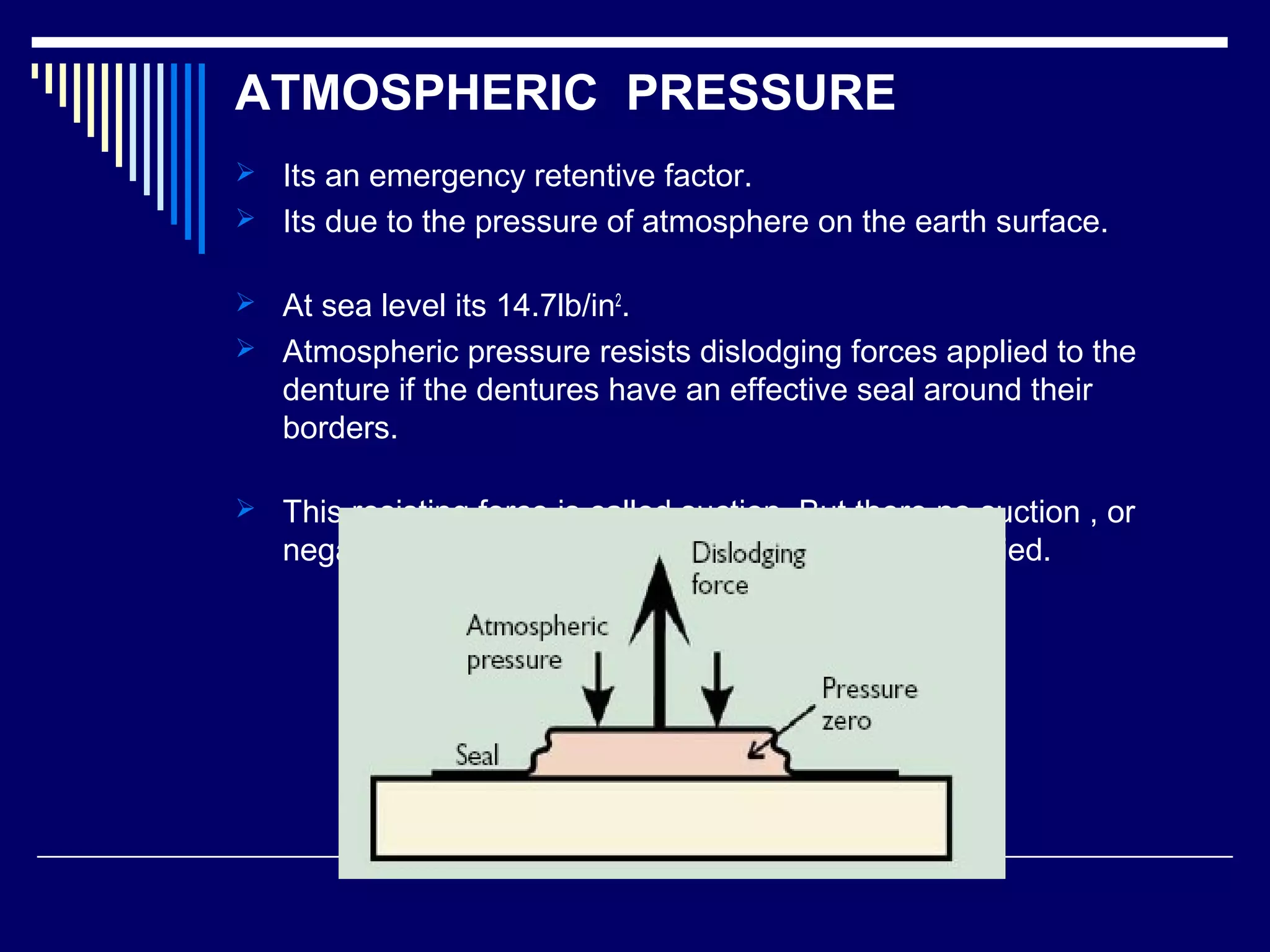 ATMOSPHERIC PRESSURE
 Its an emergency retentive factor.
 Its due to the pressure of atmosphere on the earth surface.
 At sea level its 14.7lb/in2
.
 Atmospheric pressure resists dislodging forces applied to the
denture if the dentures have an effective seal around their
borders.
 This resisting force is called suction. But there no suction , or
negative pressure ,unless a dislodging force is applied.
 