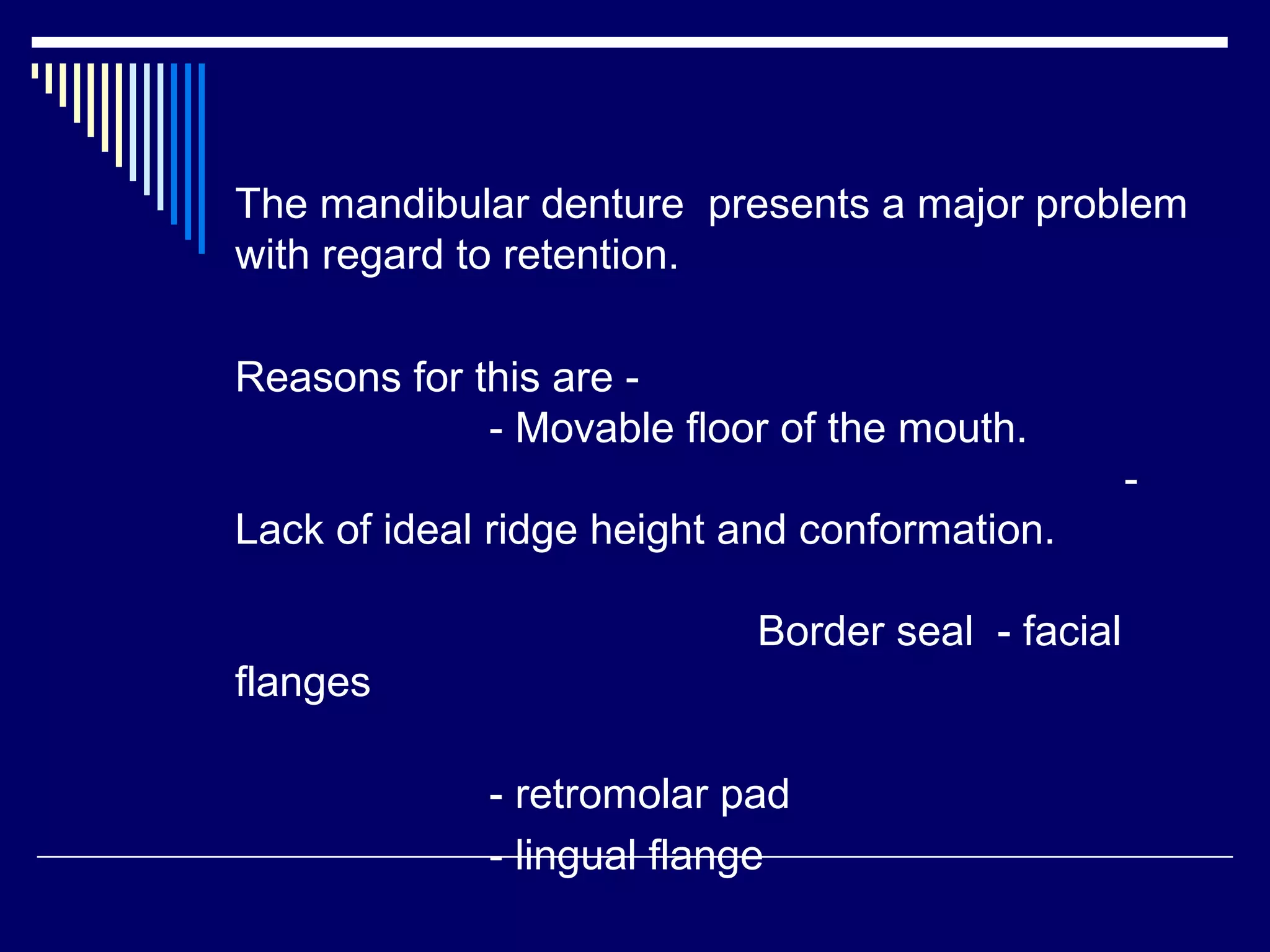 The mandibular denture presents a major problem
with regard to retention.
Reasons for this are -
- Movable floor of the mouth.
-
Lack of ideal ridge height and conformation.
Border seal - facial
flanges
- retromolar pad
- lingual flange
 