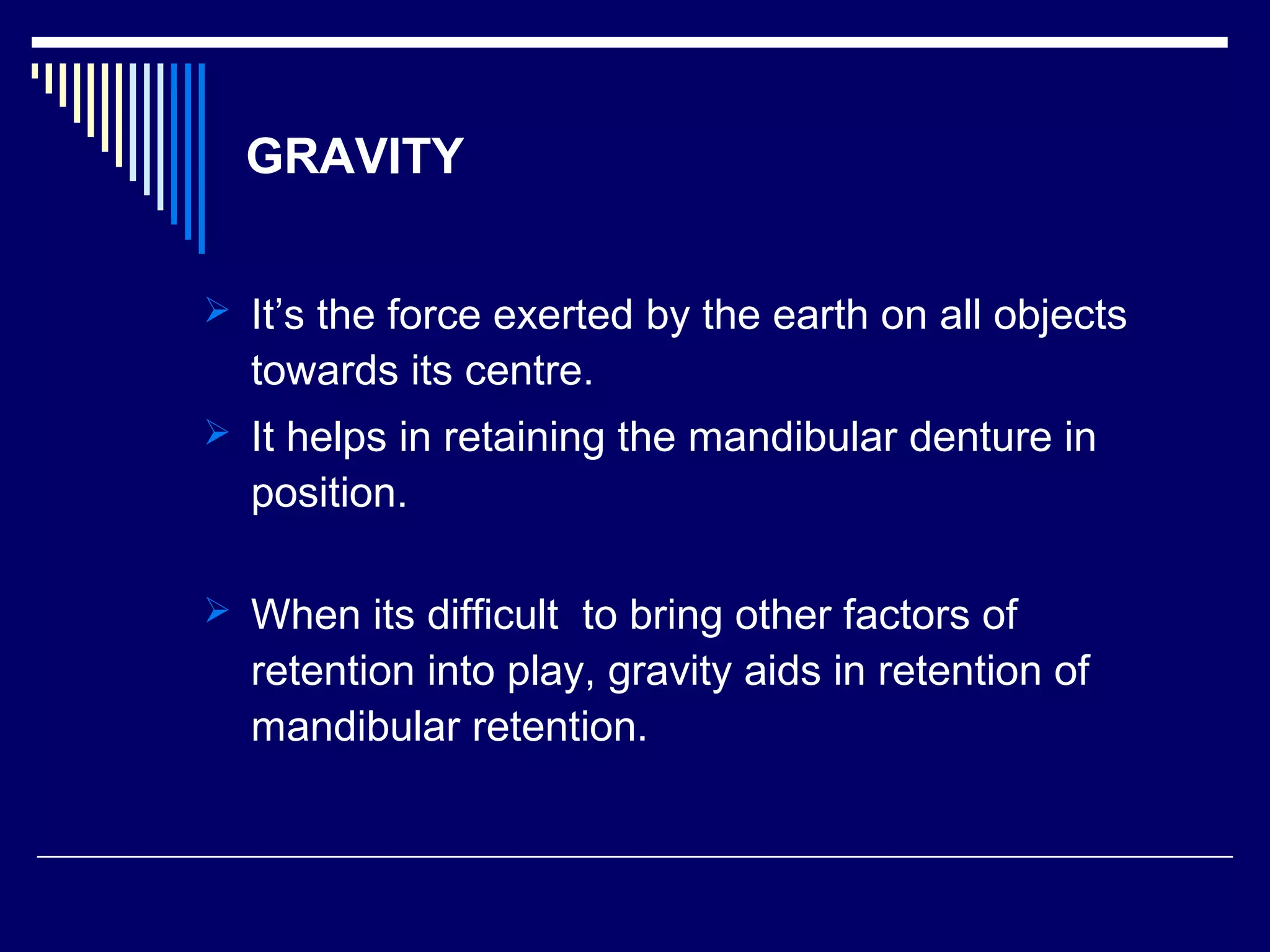 GRAVITY
 It’s the force exerted by the earth on all objects
towards its centre.
 It helps in retaining the mandibular denture in
position.
 When its difficult to bring other factors of
retention into play, gravity aids in retention of
mandibular retention.
 