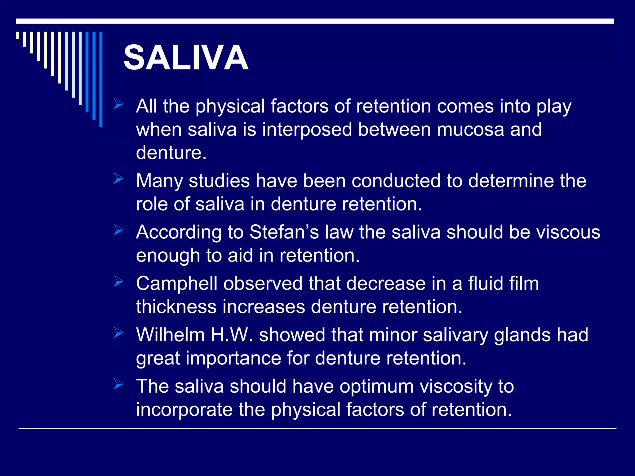 SALIVA
 All the physical factors of retention comes into play
when saliva is interposed between mucosa and
denture.
 Many studies have been conducted to determine the
role of saliva in denture retention.
 According to Stefan’s law the saliva should be viscous
enough to aid in retention.
 Camphell observed that decrease in a fluid film
thickness increases denture retention.
 Wilhelm H.W. showed that minor salivary glands had
great importance for denture retention.
 The saliva should have optimum viscosity to
incorporate the physical factors of retention.
 