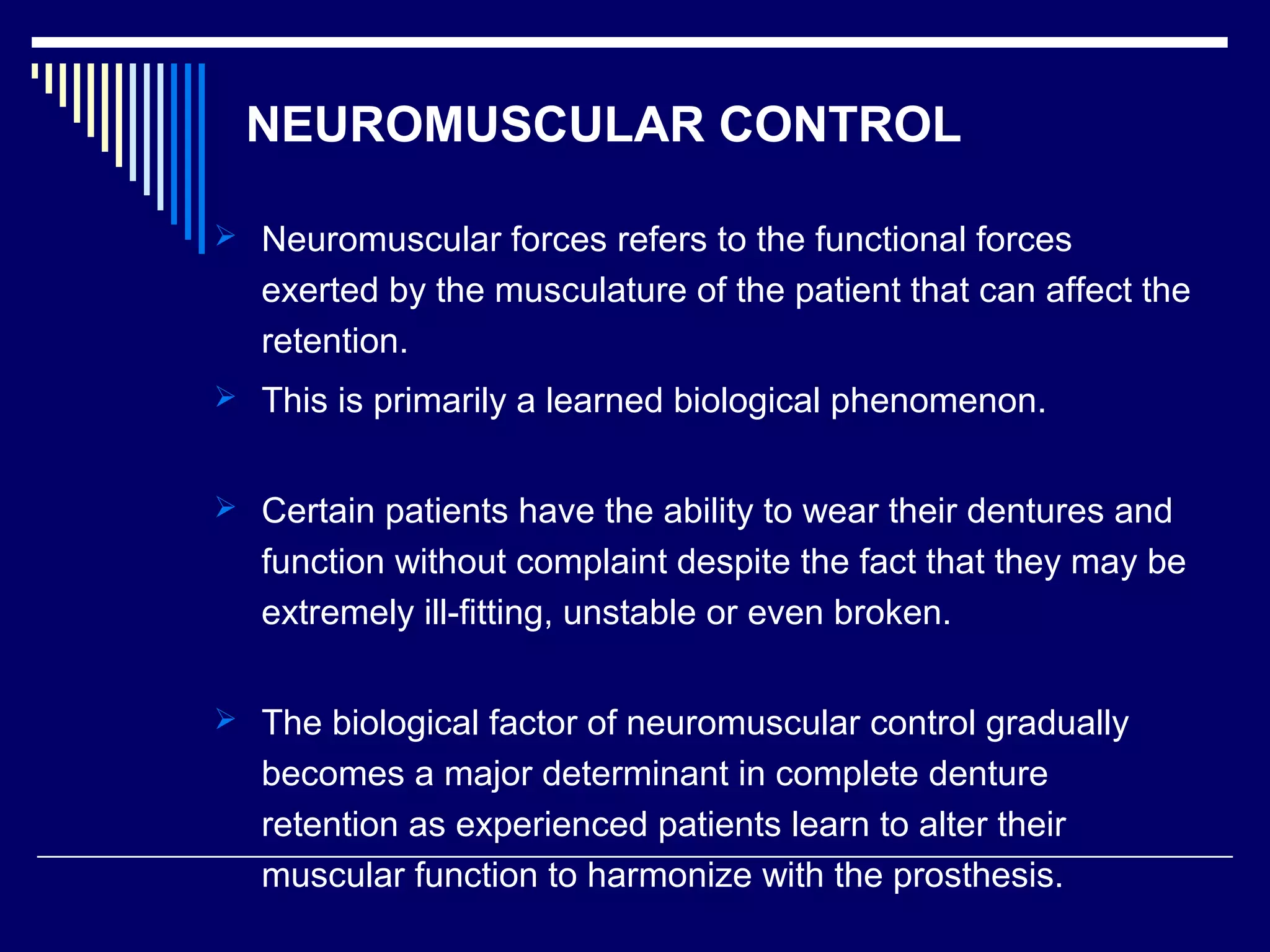 NEUROMUSCULAR CONTROL
 Neuromuscular forces refers to the functional forces
exerted by the musculature of the patient that can affect the
retention.
 This is primarily a learned biological phenomenon.
 Certain patients have the ability to wear their dentures and
function without complaint despite the fact that they may be
extremely ill-fitting, unstable or even broken.
 The biological factor of neuromuscular control gradually
becomes a major determinant in complete denture
retention as experienced patients learn to alter their
muscular function to harmonize with the prosthesis.
 