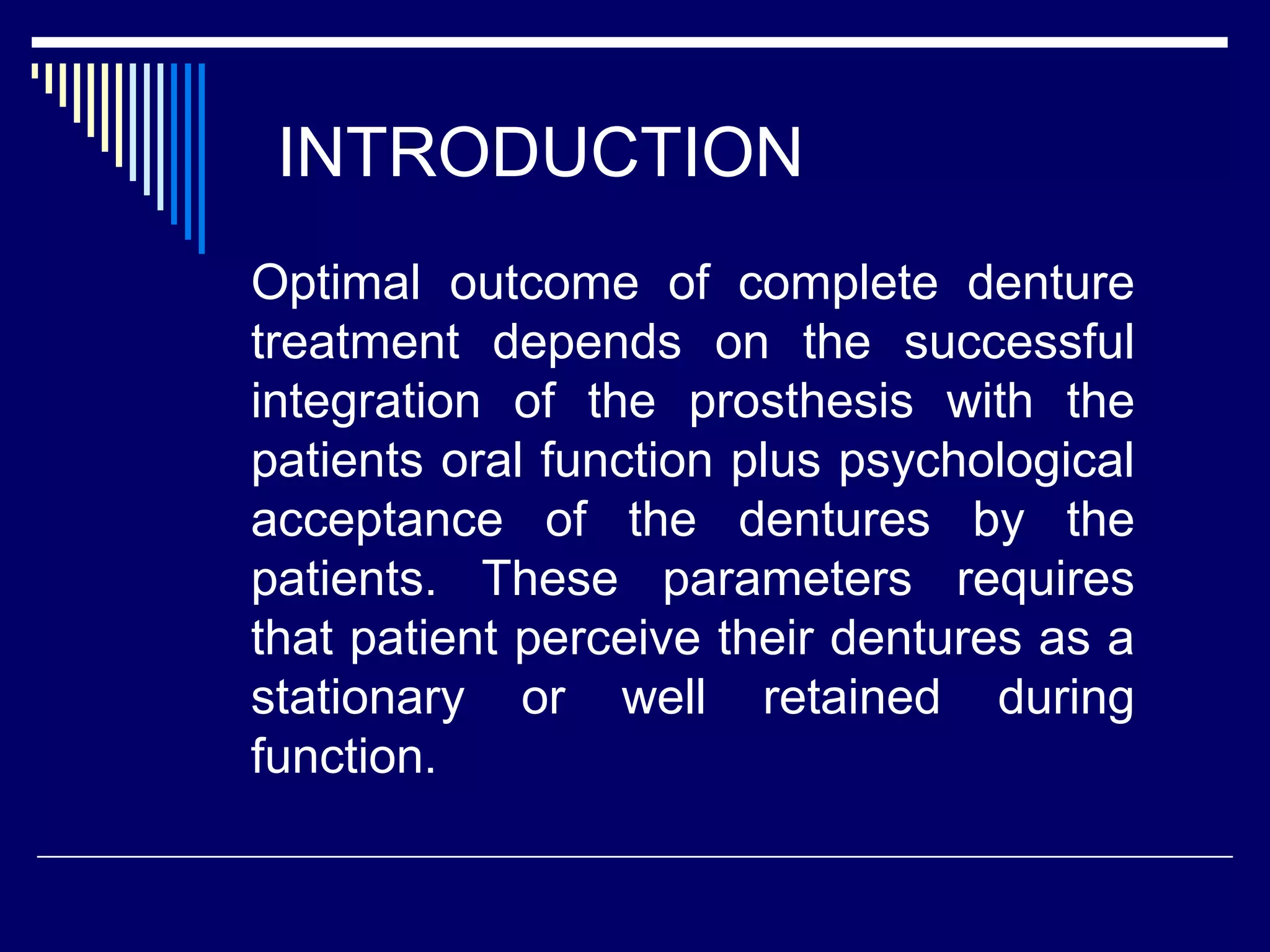 INTRODUCTION
Optimal outcome of complete denture
treatment depends on the successful
integration of the prosthesis with the
patients oral function plus psychological
acceptance of the dentures by the
patients. These parameters requires
that patient perceive their dentures as a
stationary or well retained during
function.
 