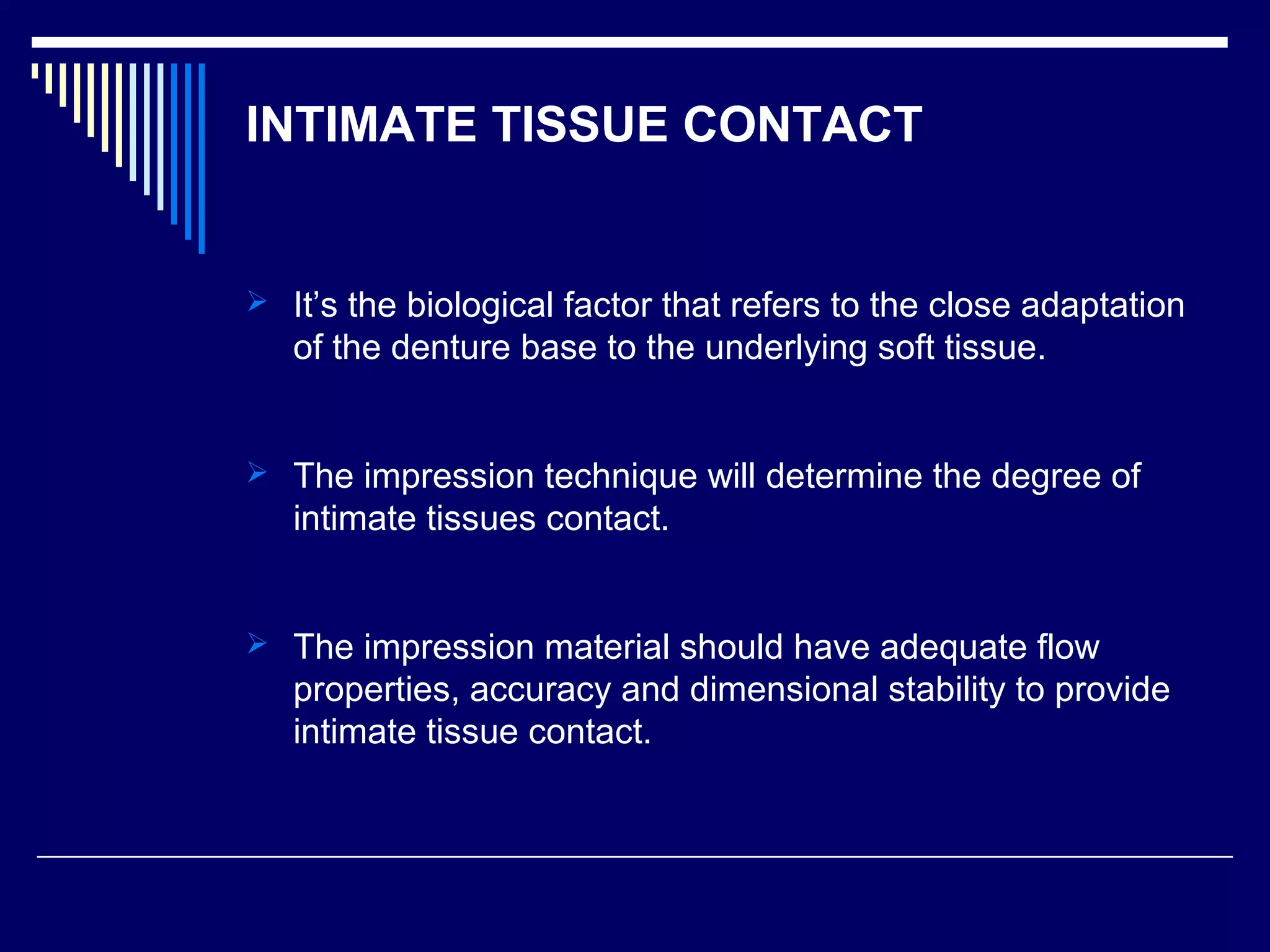 INTIMATE TISSUE CONTACT
 It’s the biological factor that refers to the close adaptation
of the denture base to the underlying soft tissue.
 The impression technique will determine the degree of
intimate tissues contact.
 The impression material should have adequate flow
properties, accuracy and dimensional stability to provide
intimate tissue contact.
 