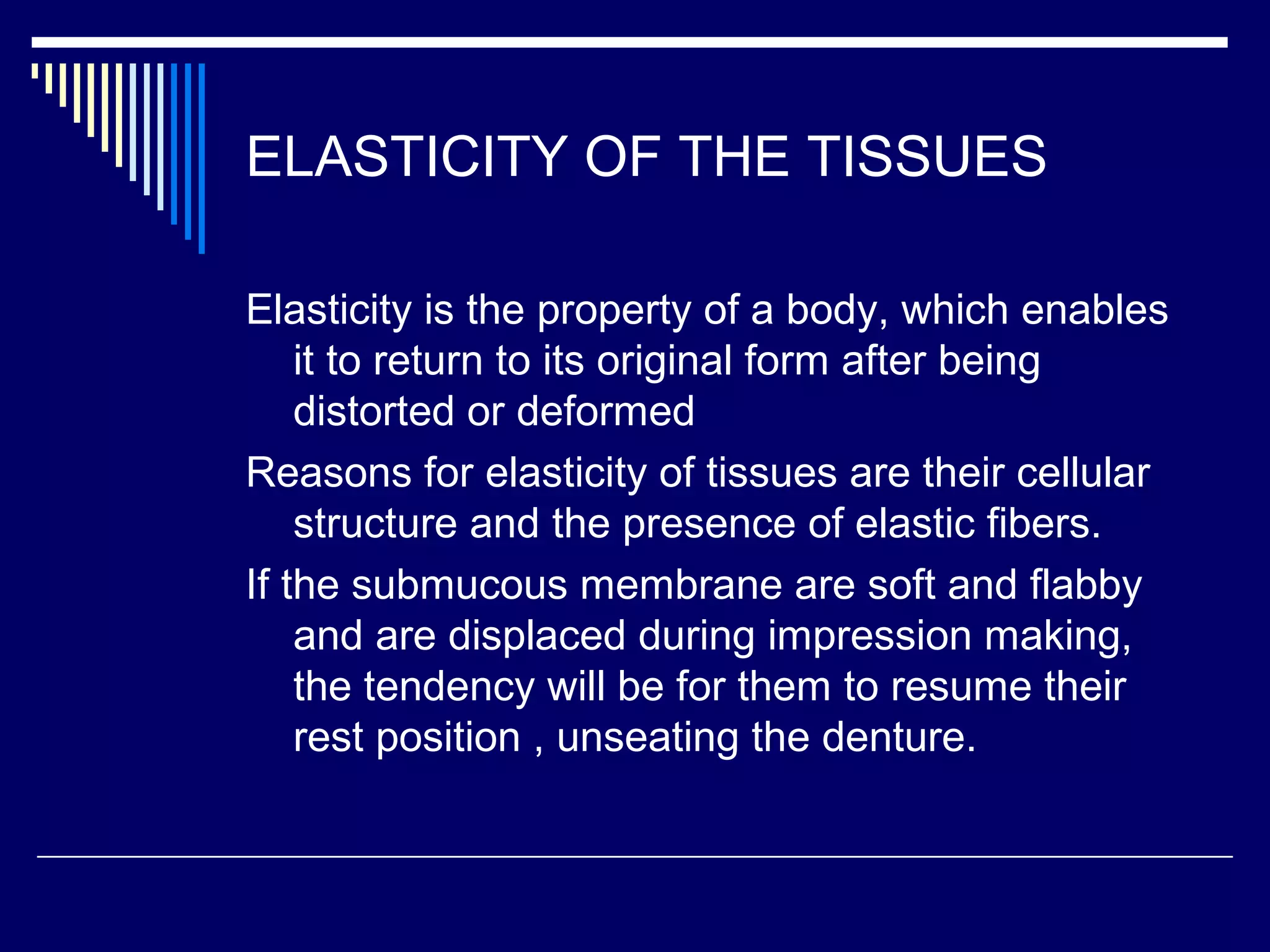 ELASTICITY OF THE TISSUES
Elasticity is the property of a body, which enables
it to return to its original form after being
distorted or deformed
Reasons for elasticity of tissues are their cellular
structure and the presence of elastic fibers.
If the submucous membrane are soft and flabby
and are displaced during impression making,
the tendency will be for them to resume their
rest position , unseating the denture.
 