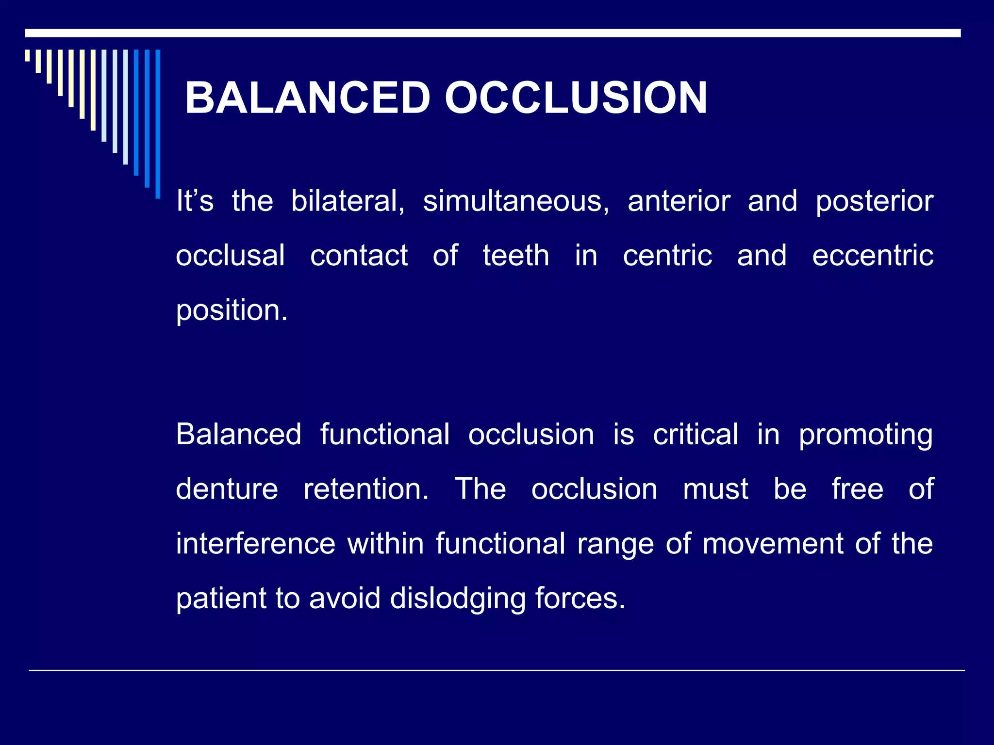 BALANCED OCCLUSION
It’s the bilateral, simultaneous, anterior and posterior
occlusal contact of teeth in centric and eccentric
position.
Balanced functional occlusion is critical in promoting
denture retention. The occlusion must be free of
interference within functional range of movement of the
patient to avoid dislodging forces.
 