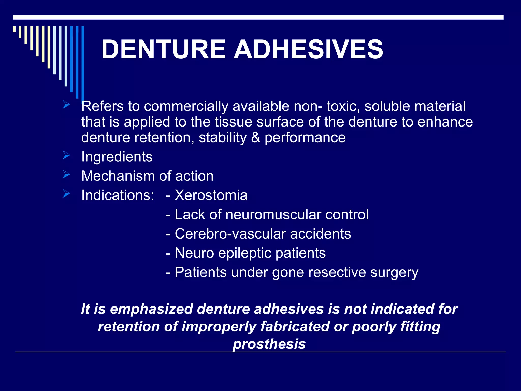 DENTURE ADHESIVES
 Refers to commercially available non- toxic, soluble material
that is applied to the tissue surface of the denture to enhance
denture retention, stability & performance
 Ingredients
 Mechanism of action
 Indications: - Xerostomia
- Lack of neuromuscular control
- Cerebro-vascular accidents
- Neuro epileptic patients
- Patients under gone resective surgery
It is emphasized denture adhesives is not indicated for
retention of improperly fabricated or poorly fitting
prosthesis
 