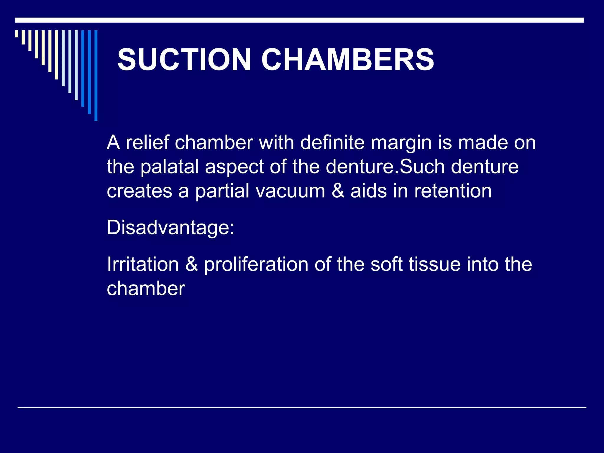 SUCTION CHAMBERS
A relief chamber with definite margin is made on
the palatal aspect of the denture.Such denture
creates a partial vacuum & aids in retention
Disadvantage:
Irritation & proliferation of the soft tissue into the
chamber
 