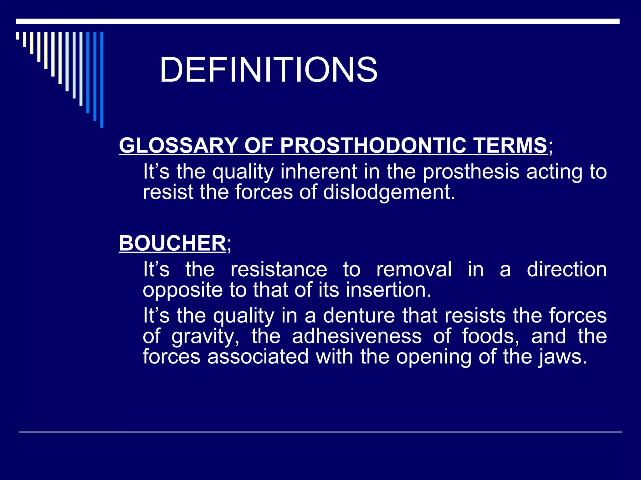 DEFINITIONS
GLOSSARY OF PROSTHODONTIC TERMS;
It’s the quality inherent in the prosthesis acting to
resist the forces of dislodgement.
BOUCHER;
It’s the resistance to removal in a direction
opposite to that of its insertion.
It’s the quality in a denture that resists the forces
of gravity, the adhesiveness of foods, and the
forces associated with the opening of the jaws.
 