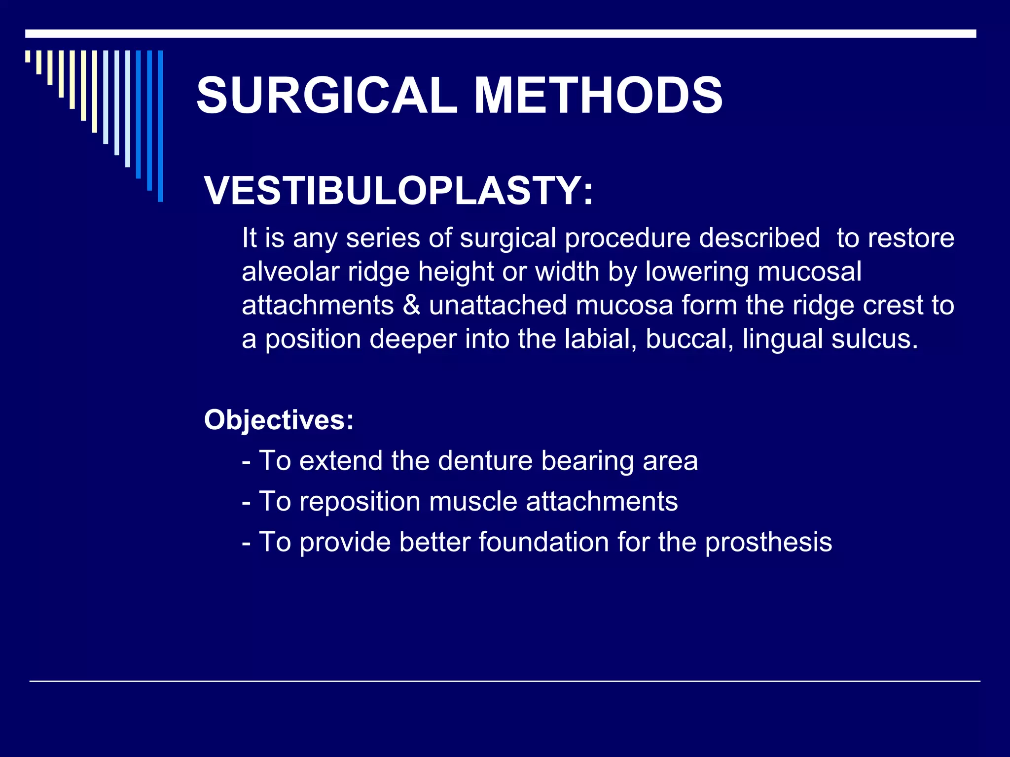 SURGICAL METHODS
VESTIBULOPLASTY:
It is any series of surgical procedure described to restore
alveolar ridge height or width by lowering mucosal
attachments & unattached mucosa form the ridge crest to
a position deeper into the labial, buccal, lingual sulcus.
Objectives:
- To extend the denture bearing area
- To reposition muscle attachments
- To provide better foundation for the prosthesis
 
