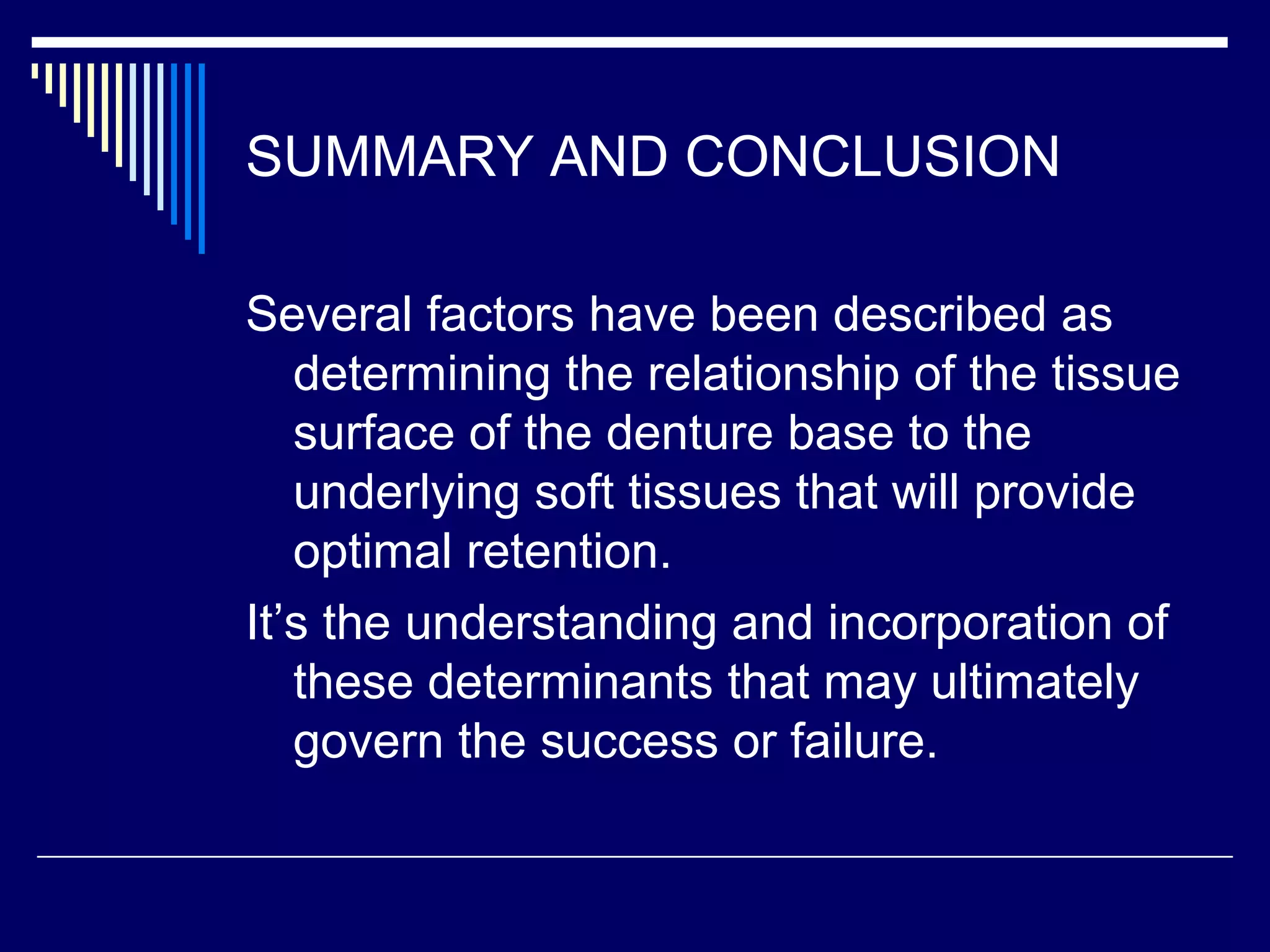 SUMMARY AND CONCLUSION
Several factors have been described as
determining the relationship of the tissue
surface of the denture base to the
underlying soft tissues that will provide
optimal retention.
It’s the understanding and incorporation of
these determinants that may ultimately
govern the success or failure.
 
