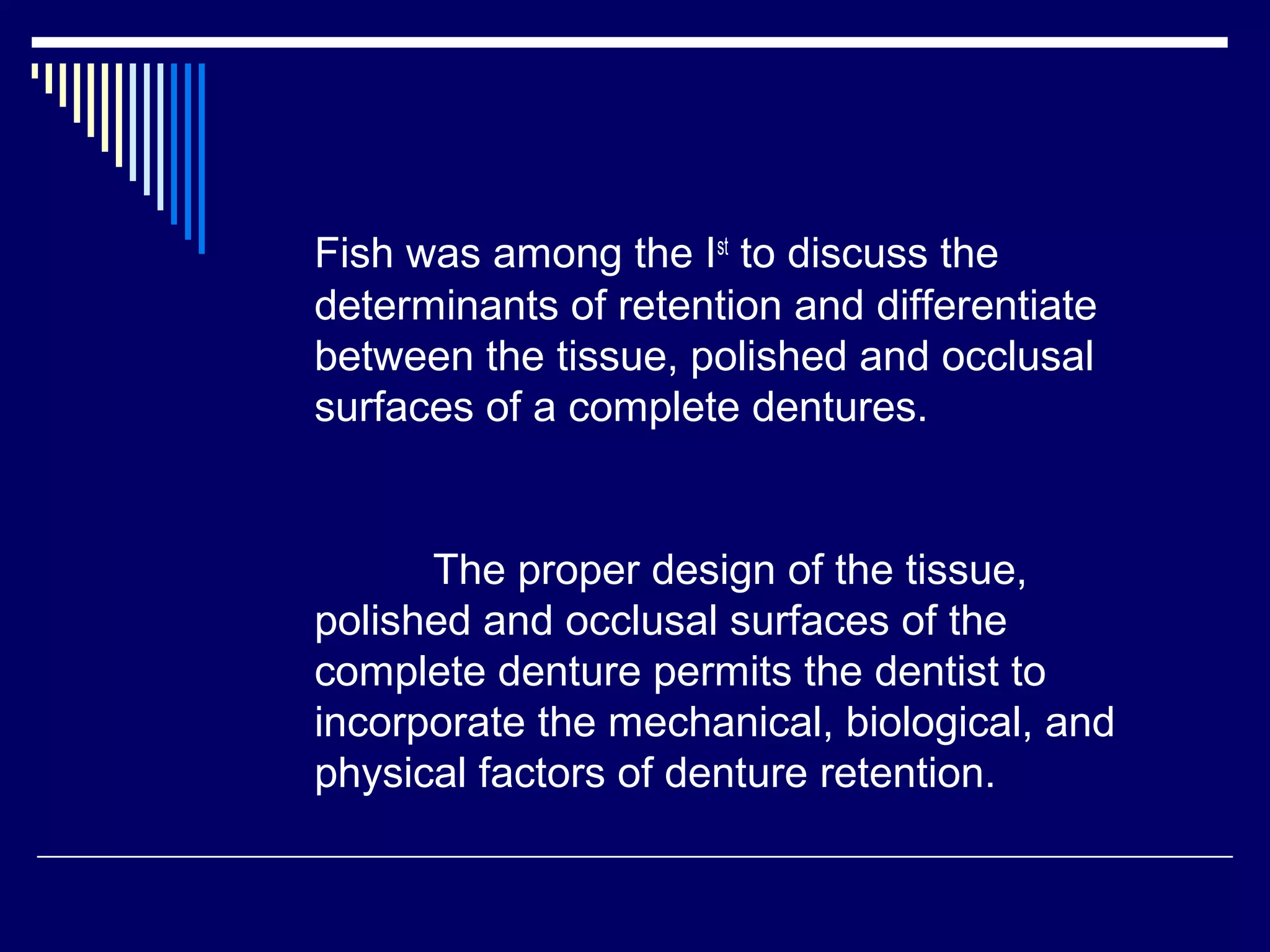 Fish was among the Ist
to discuss the
determinants of retention and differentiate
between the tissue, polished and occlusal
surfaces of a complete dentures.
The proper design of the tissue,
polished and occlusal surfaces of the
complete denture permits the dentist to
incorporate the mechanical, biological, and
physical factors of denture retention.
 
