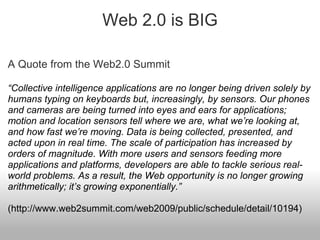 Web 2.0 is BIG
A Quote from the Web2.0 Summit
“Collective intelligence applications are no longer being driven solely by
humans typing on keyboards but, increasingly, by sensors. Our phones
and cameras are being turned into eyes and ears for applications;
motion and location sensors tell where we are, what we’re looking at,
and how fast we’re moving. Data is being collected, presented, and
acted upon in real time. The scale of participation has increased by
orders of magnitude. With more users and sensors feeding more
applications and platforms, developers are able to tackle serious real-
world problems. As a result, the Web opportunity is no longer growing
arithmetically; it’s growing exponentially.”
(http://www.web2summit.com/web2009/public/schedule/detail/10194)
 