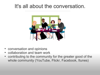 It's all about the conversation.
• conversation and opinions
• collaboration and team work
• contributing to the community for the greater good of the
whole community (YouTube, Flickr, Facebook, Itunes)
 