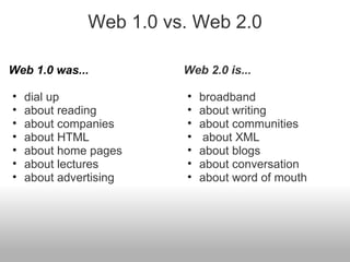 Web 1.0 vs. Web 2.0
Web 1.0 was...
• dial up
• about reading
• about companies
• about HTML
• about home pages
• about lectures
• about advertising
Web 2.0 is...
• broadband
• about writing
• about communities
• about XML
• about blogs
• about conversation
• about word of mouth
 