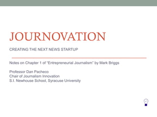 JOURNOVATION
CREATING THE NEXT NEWS STARTUP


Notes on Chapter 1 of “Entrepreneurial Journalism” by Mark Briggs

Professor Dan Pacheco
Chair of Journalism Innovation
S.I. Newhouse School, Syracuse University
 