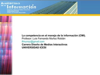 La competencia en el manejo de la información (CMI). Profesor: Luis Fernando Muñoz Roldán [email_address]   Carrera Diseño de Medios Interactivos UNIVERSIDAD ICESI 