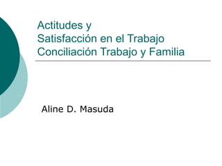 Actitudes y  Satisfacción en el Trabajo Conciliación Trabajo y Familia  Aline D. Masuda 