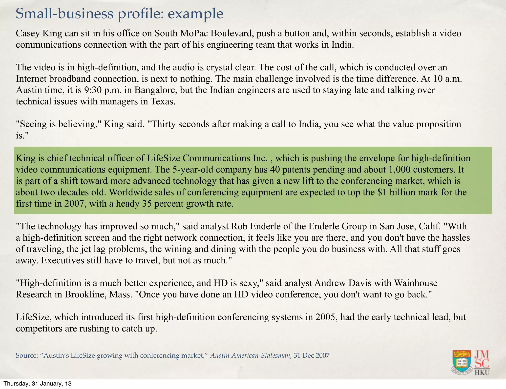 Small-business proﬁle: example
    Casey King can sit in his office on South MoPac Boulevard, push a button and, within seconds, establish a video
    communications connection with the part of his engineering team that works in India.

    The video is in high-definition, and the audio is crystal clear. The cost of the call, which is conducted over an
    Internet broadband connection, is next to nothing. The main challenge involved is the time difference. At 10 a.m.
    Austin time, it is 9:30 p.m. in Bangalore, but the Indian engineers are used to staying late and talking over
    technical issues with managers in Texas.

    "Seeing is believing," King said. "Thirty seconds after making a call to India, you see what the value proposition
    is."

    King is chief technical officer of LifeSize Communications Inc. , which is pushing the envelope for high-definition
    video communications equipment. The 5-year-old company has 40 patents pending and about 1,000 customers. It
    is part of a shift toward more advanced technology that has given a new lift to the conferencing market, which is
    about two decades old. Worldwide sales of conferencing equipment are expected to top the $1 billion mark for the
    first time in 2007, with a heady 35 percent growth rate.

    "The technology has improved so much," said analyst Rob Enderle of the Enderle Group in San Jose, Calif. "With
    a high-definition screen and the right network connection, it feels like you are there, and you don't have the hassles
    of traveling, the jet lag problems, the wining and dining with the people you do business with. All that stuff goes
    away. Executives still have to travel, but not as much."

    "High-definition is a much better experience, and HD is sexy," said analyst Andrew Davis with Wainhouse
    Research in Brookline, Mass. "Once you have done an HD video conference, you don't want to go back."

    LifeSize, which introduced its first high-definition conferencing systems in 2005, had the early technical lead, but
    competitors are rushing to catch up.

    Source: “Austin’s LifeSize growing with conferencing market,” Austin American-Statesman, 31 Dec 2007



Thursday, 31 January, 13
 