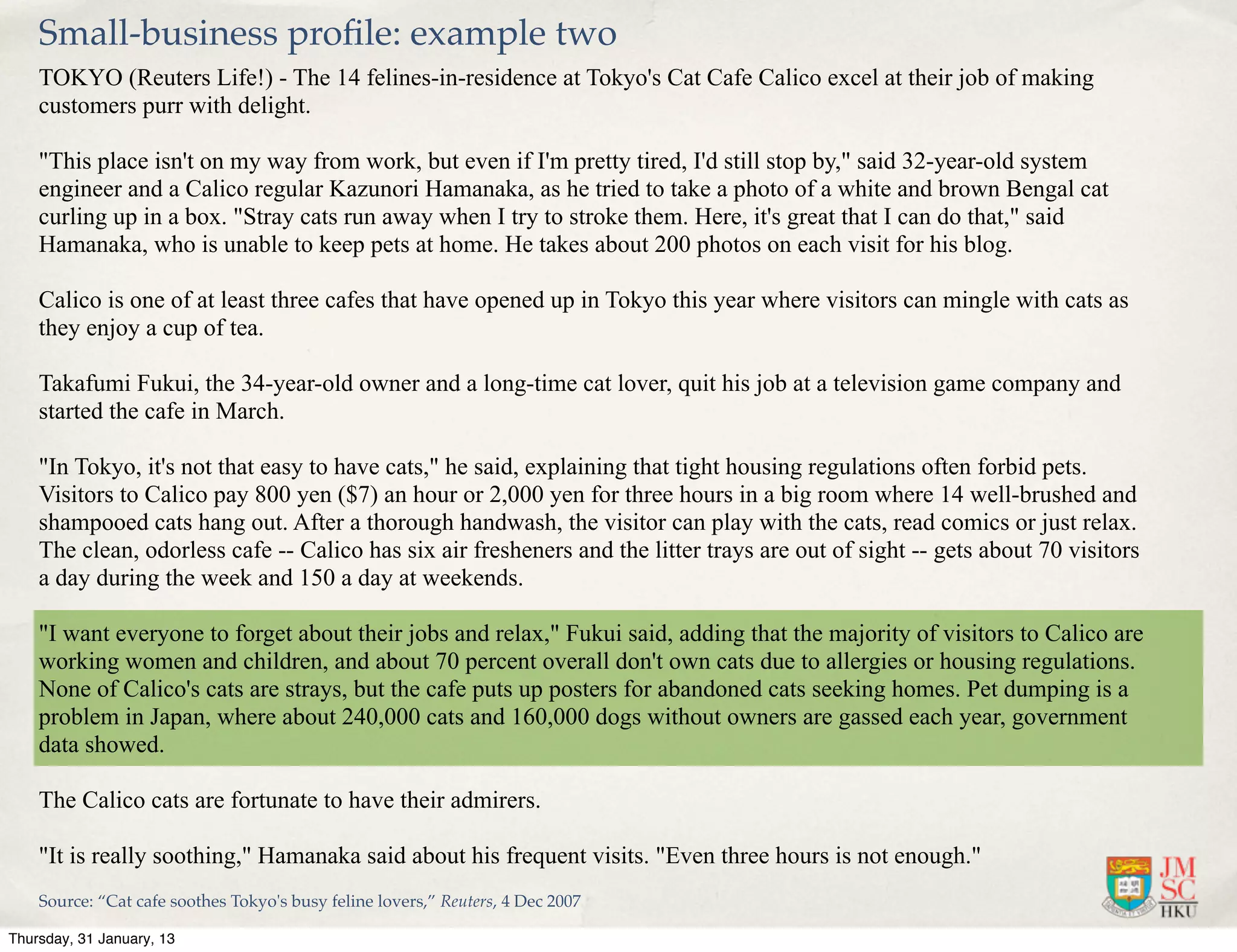 Small-business proﬁle: example two
    TOKYO (Reuters Life!) - The 14 felines-in-residence at Tokyo's Cat Cafe Calico excel at their job of making
    customers purr with delight.

    "This place isn't on my way from work, but even if I'm pretty tired, I'd still stop by," said 32-year-old system
    engineer and a Calico regular Kazunori Hamanaka, as he tried to take a photo of a white and brown Bengal cat
    curling up in a box. "Stray cats run away when I try to stroke them. Here, it's great that I can do that," said
    Hamanaka, who is unable to keep pets at home. He takes about 200 photos on each visit for his blog.

    Calico is one of at least three cafes that have opened up in Tokyo this year where visitors can mingle with cats as
    they enjoy a cup of tea.

    Takafumi Fukui, the 34-year-old owner and a long-time cat lover, quit his job at a television game company and
    started the cafe in March.

    "In Tokyo, it's not that easy to have cats," he said, explaining that tight housing regulations often forbid pets.
    Visitors to Calico pay 800 yen ($7) an hour or 2,000 yen for three hours in a big room where 14 well-brushed and
    shampooed cats hang out. After a thorough handwash, the visitor can play with the cats, read comics or just relax.
    The clean, odorless cafe -- Calico has six air fresheners and the litter trays are out of sight -- gets about 70 visitors
    a day during the week and 150 a day at weekends.

    "I want everyone to forget about their jobs and relax," Fukui said, adding that the majority of visitors to Calico are
    working women and children, and about 70 percent overall don't own cats due to allergies or housing regulations.
    None of Calico's cats are strays, but the cafe puts up posters for abandoned cats seeking homes. Pet dumping is a
    problem in Japan, where about 240,000 cats and 160,000 dogs without owners are gassed each year, government
    data showed.

    The Calico cats are fortunate to have their admirers.

    "It is really soothing," Hamanaka said about his frequent visits. "Even three hours is not enough."
    Source: “Cat cafe soothes Tokyo's busy feline lovers,” Reuters, 4 Dec 2007

Thursday, 31 January, 13
 