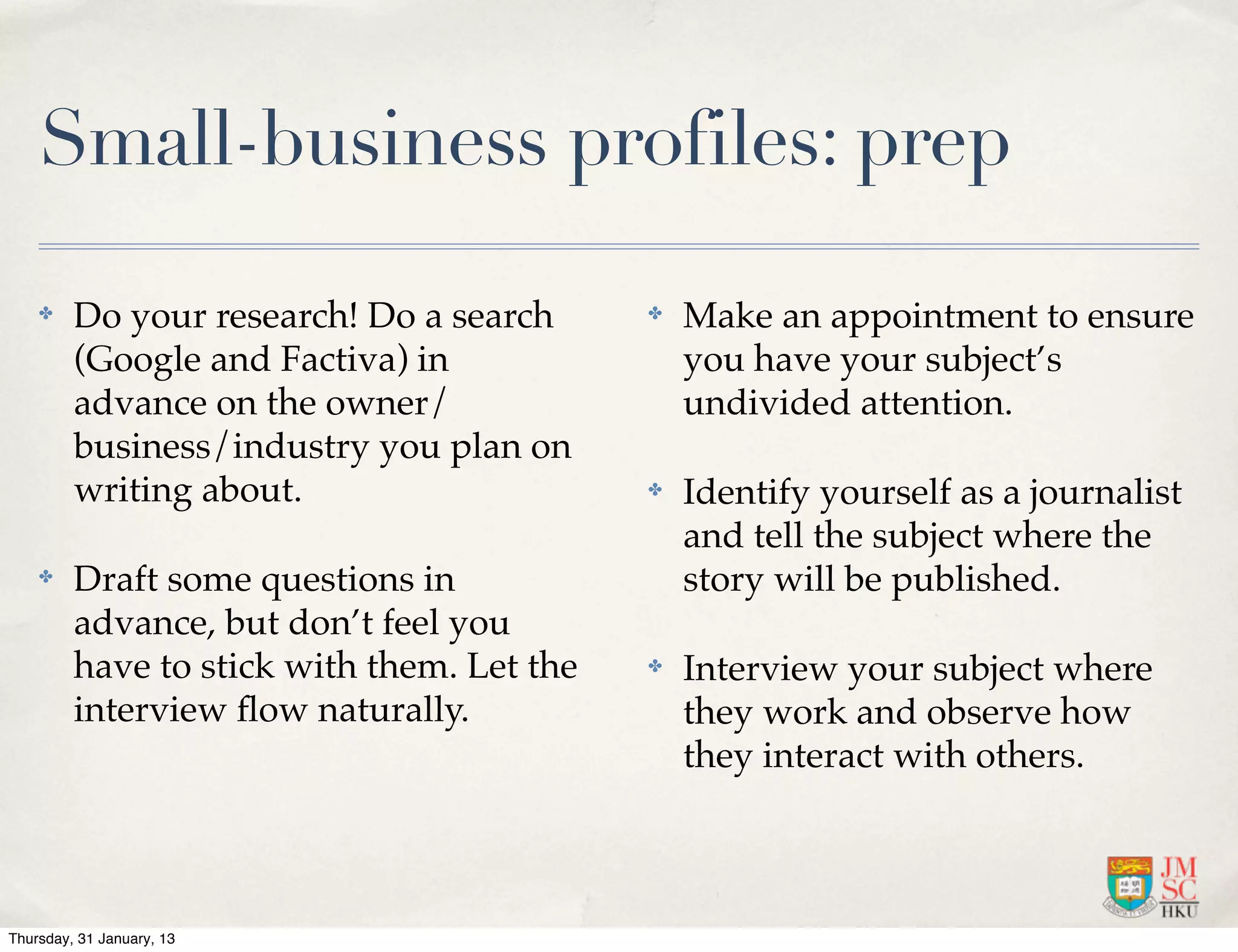 Small-business profiles: prep

    ✤    Do your research! Do a search      ✤   Make an appointment to ensure
         (Google and Factiva) in                you have your subject’s
         advance on the owner/                  undivided attention.
         business/industry you plan on
         writing about.                     ✤   Identify yourself as a journalist
                                                and tell the subject where the
    ✤    Draft some questions in                story will be published.
         advance, but don’t feel you
         have to stick with them. Let the   ✤   Interview your subject where
         interview ﬂow naturally.               they work and observe how
                                                they interact with others.



Thursday, 31 January, 13
 