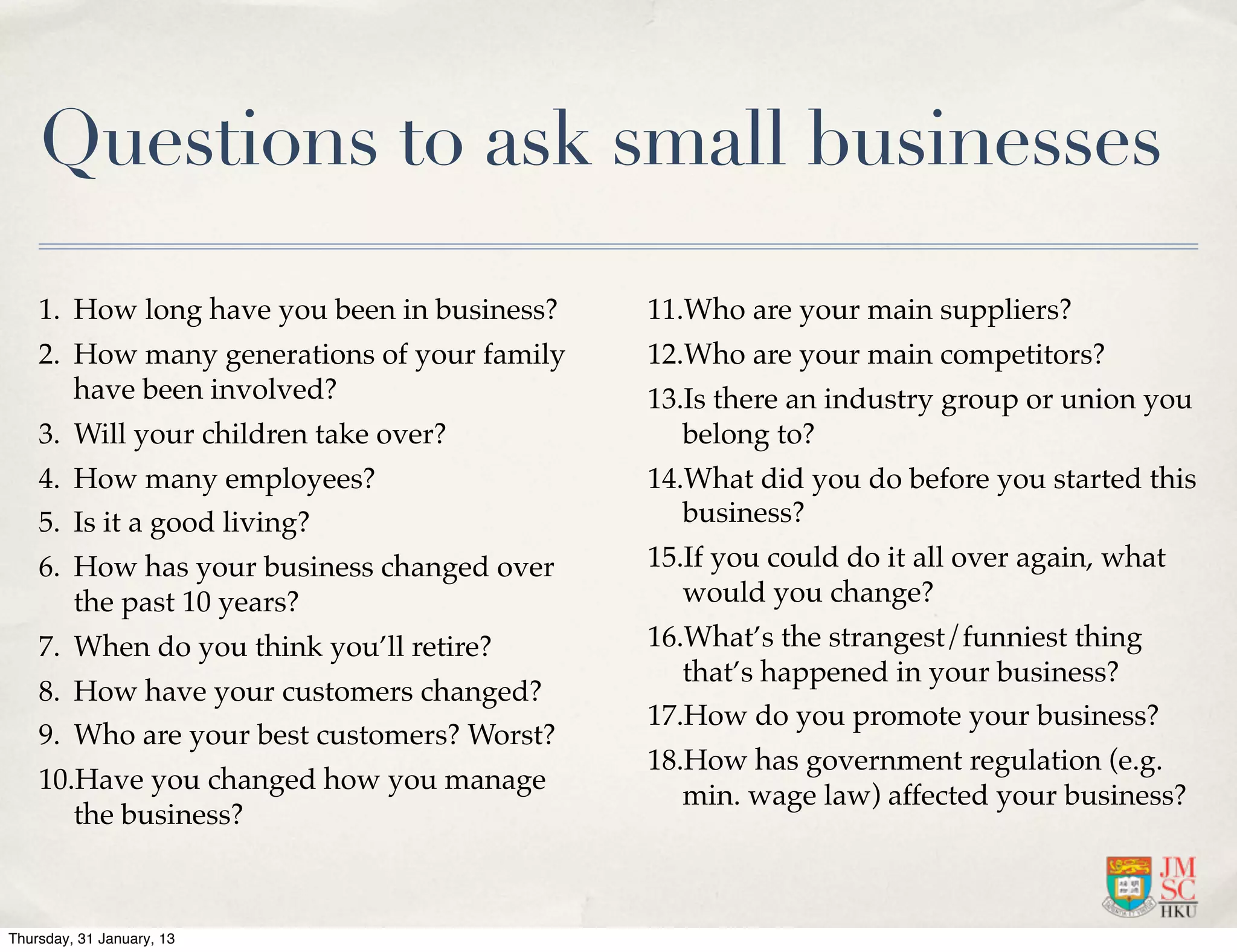 Questions to ask small businesses

    1. How long have you been in business?   11.Who are your main suppliers?
    2. How many generations of your family   12.Who are your main competitors?
       have been involved?                   13.Is there an industry group or union you
    3. Will your children take over?            belong to?
    4. How many employees?                   14.What did you do before you started this
    5. Is it a good living?                     business?
    6. How has your business changed over    15.If you could do it all over again, what
       the past 10 years?                       would you change?
    7. When do you think you’ll retire?      16.What’s the strangest/funniest thing
                                                that’s happened in your business?
    8. How have your customers changed?
                                             17.How do you promote your business?
    9. Who are your best customers? Worst?
                                             18.How has government regulation (e.g.
    10.Have you changed how you manage
                                                min. wage law) affected your business?
       the business?



Thursday, 31 January, 13
 