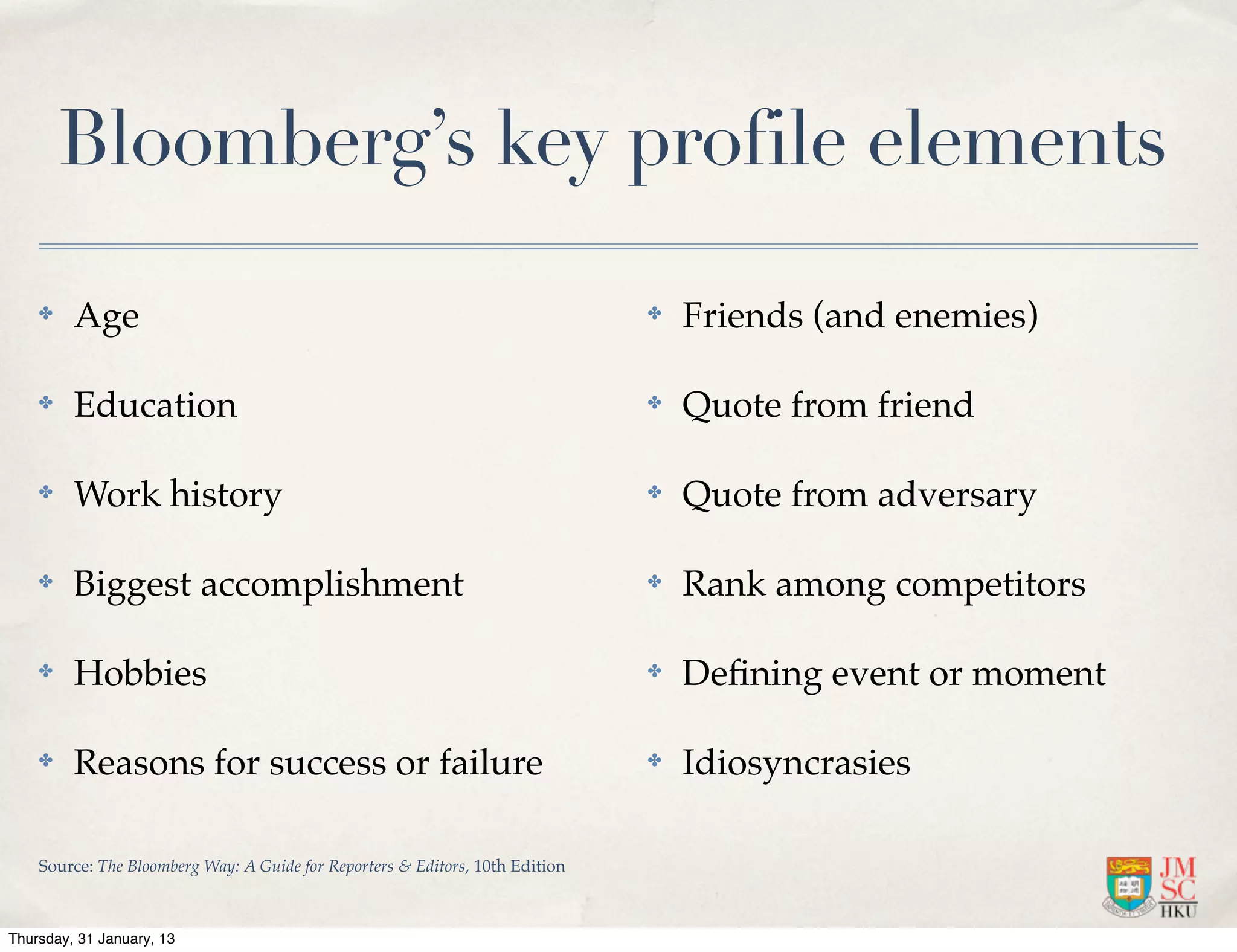 Bloomberg’s key profile elements

    ✤    Age                                                                   ✤   Friends (and enemies)

    ✤    Education                                                             ✤   Quote from friend

    ✤    Work history                                                          ✤   Quote from adversary

    ✤    Biggest accomplishment                                                ✤   Rank among competitors

    ✤    Hobbies                                                               ✤   Deﬁning event or moment

    ✤    Reasons for success or failure                                        ✤   Idiosyncrasies

    Source: The Bloomberg Way: A Guide for Reporters & Editors, 10th Edition



Thursday, 31 January, 13
 