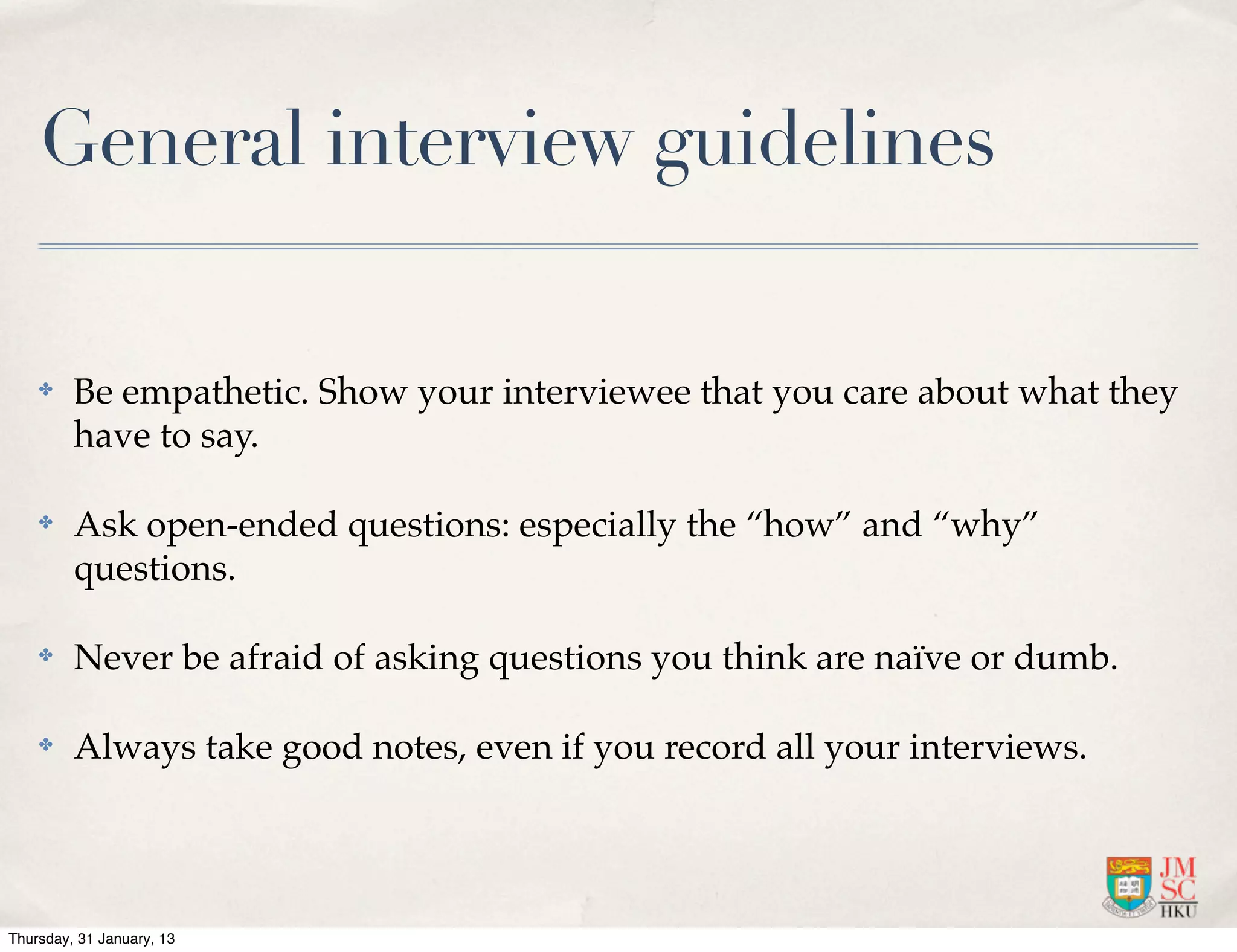 General interview guidelines

    ✤    Be empathetic. Show your interviewee that you care about what they
         have to say.

    ✤    Ask open-ended questions: especially the “how” and “why”
         questions.

    ✤    Never be afraid of asking questions you think are naïve or dumb.

    ✤    Always take good notes, even if you record all your interviews.




Thursday, 31 January, 13
 