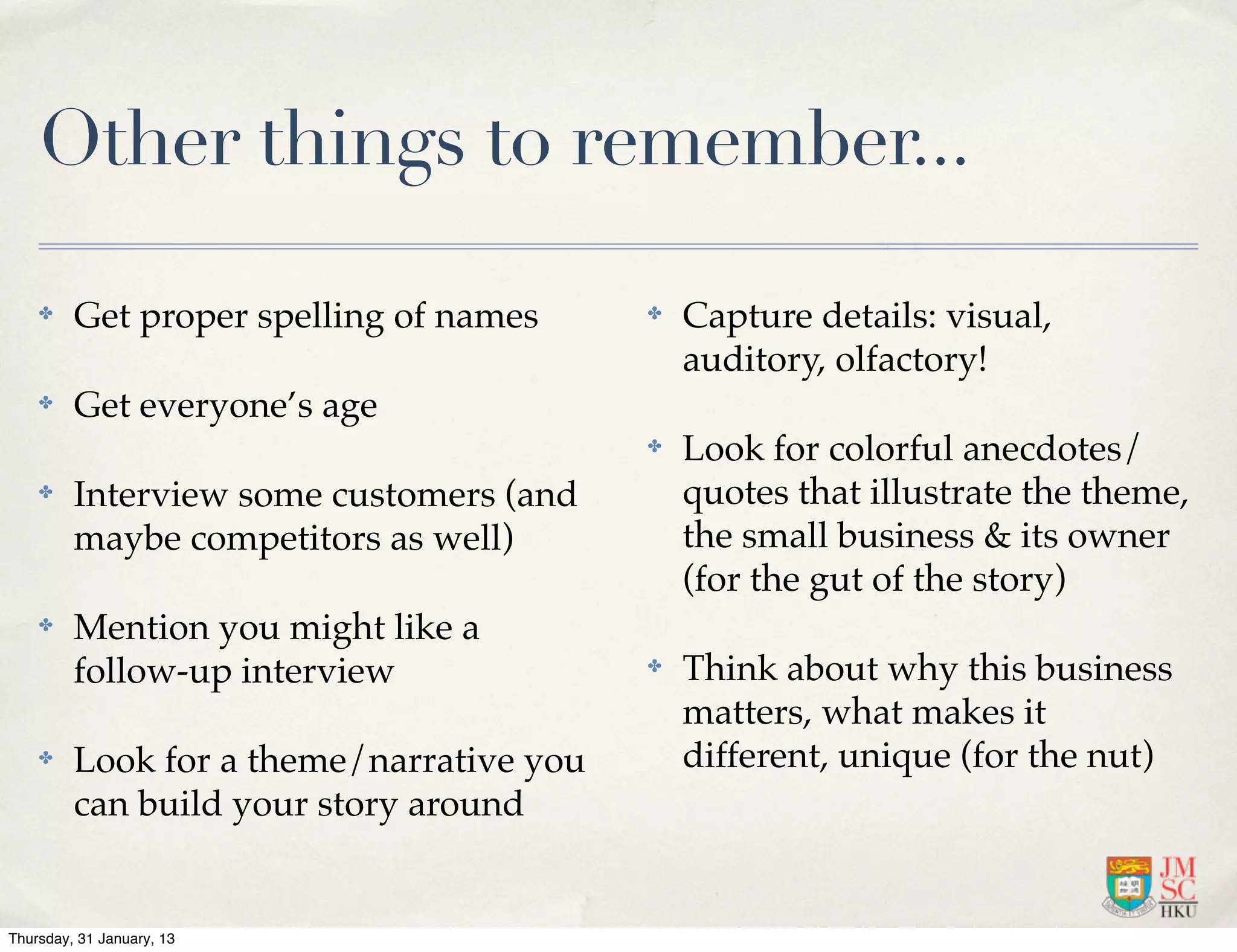 Other things to remember...

    ✤    Get proper spelling of names     ✤   Capture details: visual,
                                              auditory, olfactory!
    ✤    Get everyone’s age
                                          ✤   Look for colorful anecdotes/
    ✤    Interview some customers (and        quotes that illustrate the theme,
         maybe competitors as well)           the small business & its owner
                                              (for the gut of the story)
    ✤    Mention you might like a
         follow-up interview              ✤   Think about why this business
                                              matters, what makes it
    ✤    Look for a theme/narrative you       different, unique (for the nut)
         can build your story around


Thursday, 31 January, 13
 