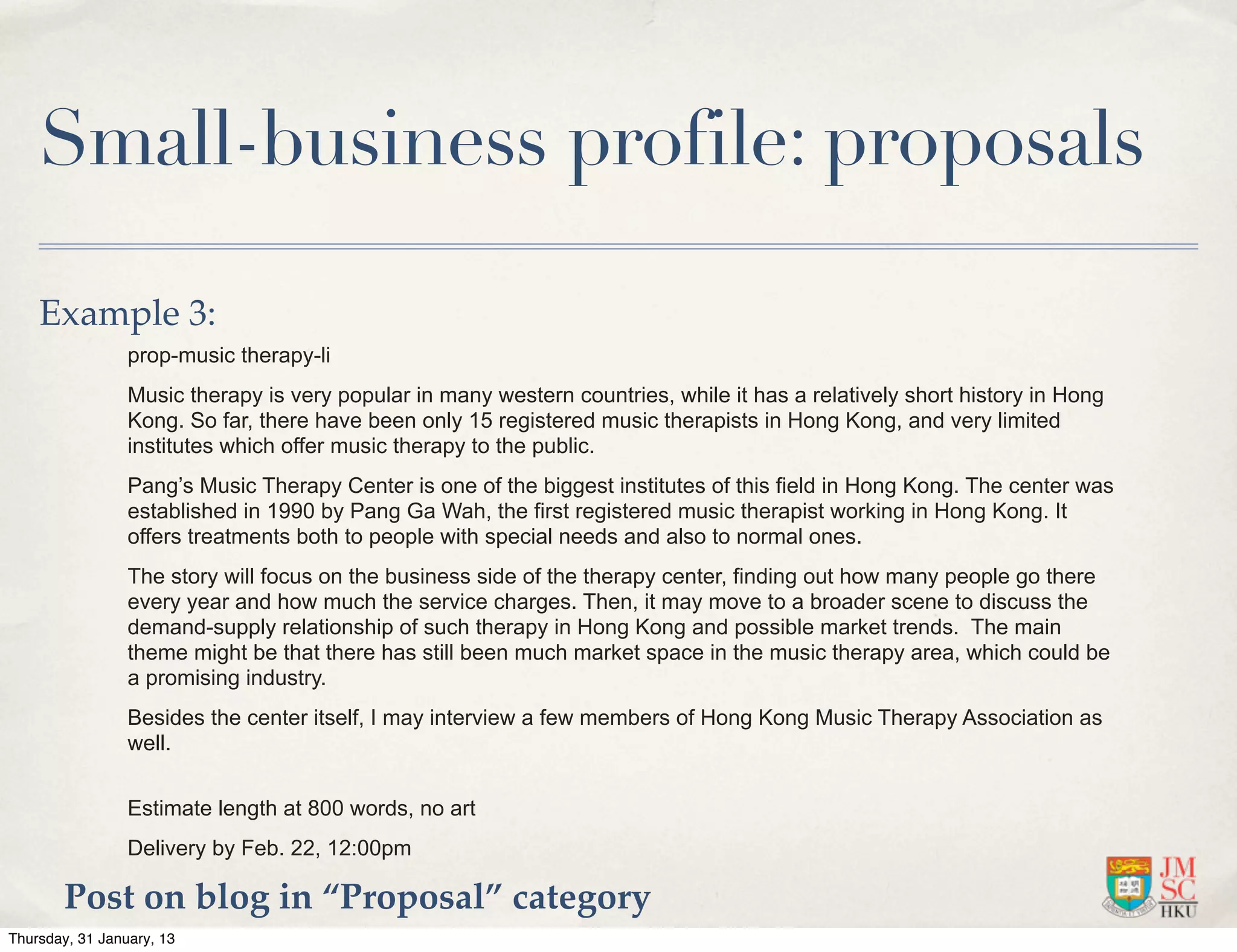 Small-business profile: proposals

    Example 3:
                 prop-music therapy-li
                 Music therapy is very popular in many western countries, while it has a relatively short history in Hong
                 Kong. So far, there have been only 15 registered music therapists in Hong Kong, and very limited
                 institutes which offer music therapy to the public.
                 Pang’s Music Therapy Center is one of the biggest institutes of this field in Hong Kong. The center was
                 established in 1990 by Pang Ga Wah, the first registered music therapist working in Hong Kong. It
                 offers treatments both to people with special needs and also to normal ones.
                 The story will focus on the business side of the therapy center, finding out how many people go there
                 every year and how much the service charges. Then, it may move to a broader scene to discuss the
                 demand-supply relationship of such therapy in Hong Kong and possible market trends. The main
                 theme might be that there has still been much market space in the music therapy area, which could be
                 a promising industry.
                 Besides the center itself, I may interview a few members of Hong Kong Music Therapy Association as
                 well.


                 Estimate length at 800 words, no art
                 Delivery by Feb. 22, 12:00pm

        Post on blog in “Proposal” category
Thursday, 31 January, 13
 