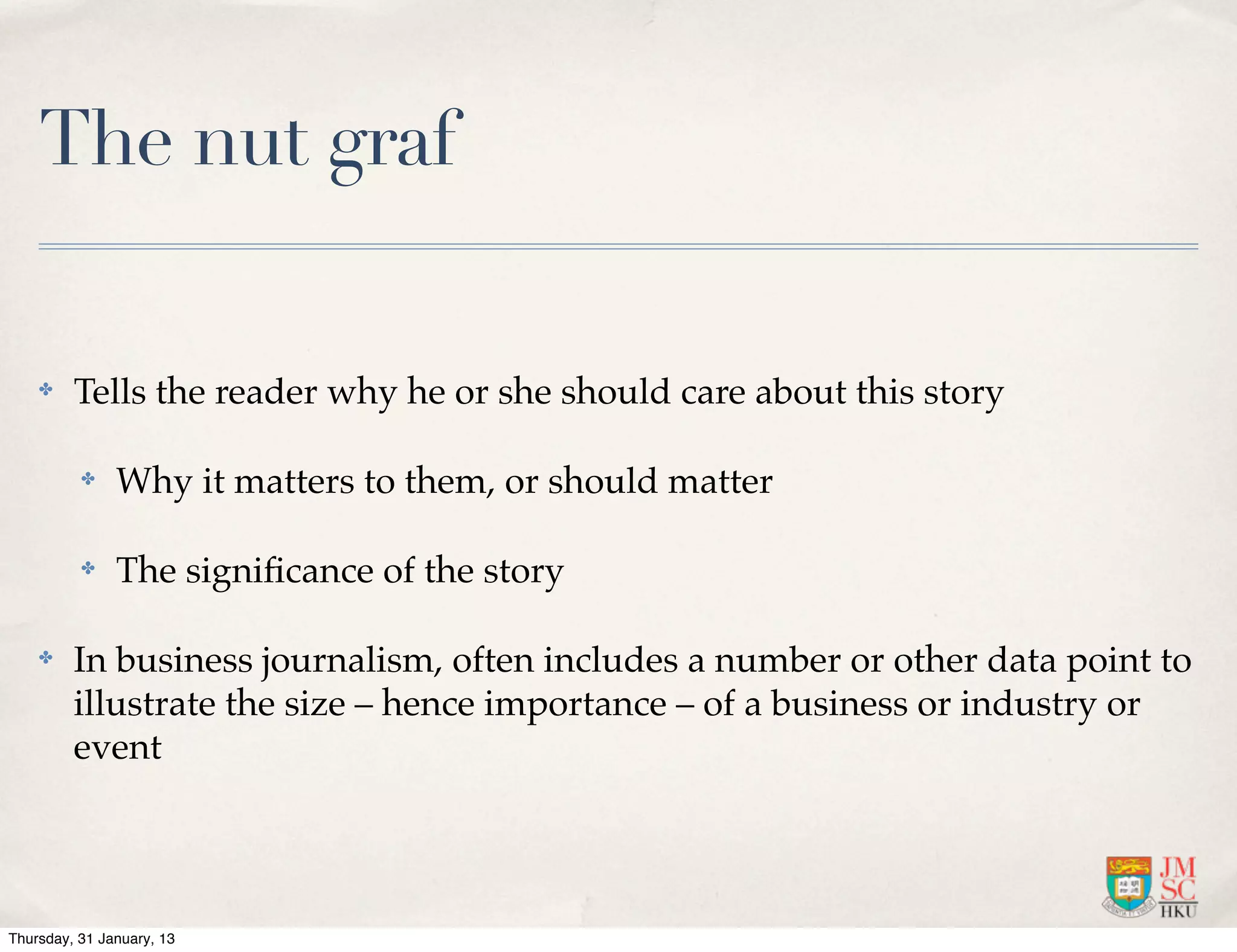 The nut graf

    ✤    Tells the reader why he or she should care about this story

          ✤    Why it matters to them, or should matter

          ✤    The signiﬁcance of the story

    ✤    In business journalism, often includes a number or other data point to
         illustrate the size – hence importance – of a business or industry or
         event




Thursday, 31 January, 13
 