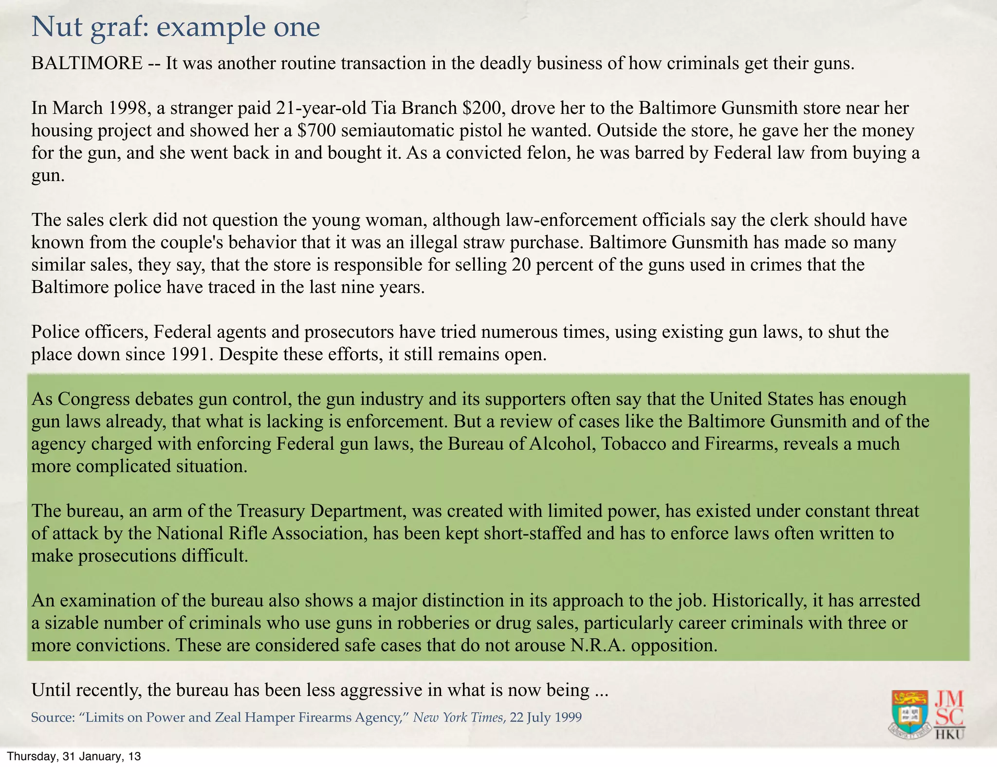 Nut graf: example one
    BALTIMORE -- It was another routine transaction in the deadly business of how criminals get their guns.

    In March 1998, a stranger paid 21-year-old Tia Branch $200, drove her to the Baltimore Gunsmith store near her
    housing project and showed her a $700 semiautomatic pistol he wanted. Outside the store, he gave her the money
    for the gun, and she went back in and bought it. As a convicted felon, he was barred by Federal law from buying a
    gun.

    The sales clerk did not question the young woman, although law-enforcement officials say the clerk should have
    known from the couple's behavior that it was an illegal straw purchase. Baltimore Gunsmith has made so many
    similar sales, they say, that the store is responsible for selling 20 percent of the guns used in crimes that the
    Baltimore police have traced in the last nine years.

    Police officers, Federal agents and prosecutors have tried numerous times, using existing gun laws, to shut the
    place down since 1991. Despite these efforts, it still remains open.

    As Congress debates gun control, the gun industry and its supporters often say that the United States has enough
    gun laws already, that what is lacking is enforcement. But a review of cases like the Baltimore Gunsmith and of the
    agency charged with enforcing Federal gun laws, the Bureau of Alcohol, Tobacco and Firearms, reveals a much
    more complicated situation.

    The bureau, an arm of the Treasury Department, was created with limited power, has existed under constant threat
    of attack by the National Rifle Association, has been kept short-staffed and has to enforce laws often written to
    make prosecutions difficult.

    An examination of the bureau also shows a major distinction in its approach to the job. Historically, it has arrested
    a sizable number of criminals who use guns in robberies or drug sales, particularly career criminals with three or
    more convictions. These are considered safe cases that do not arouse N.R.A. opposition.

    Until recently, the bureau has been less aggressive in what is now being ...
    Source: “Limits on Power and Zeal Hamper Firearms Agency,” New York Times, 22 July 1999

Thursday, 31 January, 13
 