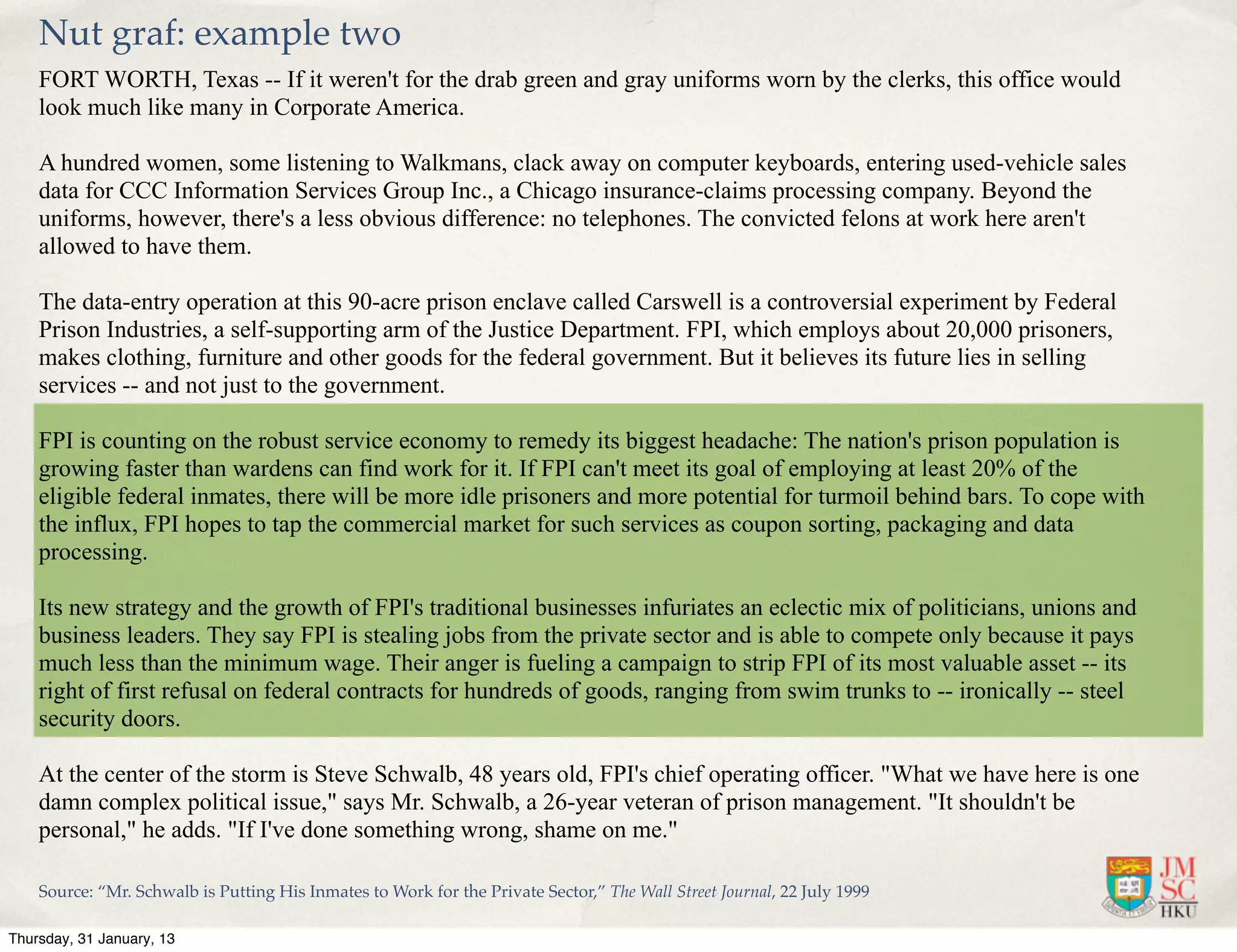 Nut graf: example two
    FORT WORTH, Texas -- If it weren't for the drab green and gray uniforms worn by the clerks, this office would
    look much like many in Corporate America.

    A hundred women, some listening to Walkmans, clack away on computer keyboards, entering used-vehicle sales
    data for CCC Information Services Group Inc., a Chicago insurance-claims processing company. Beyond the
    uniforms, however, there's a less obvious difference: no telephones. The convicted felons at work here aren't
    allowed to have them.

    The data-entry operation at this 90-acre prison enclave called Carswell is a controversial experiment by Federal
    Prison Industries, a self-supporting arm of the Justice Department. FPI, which employs about 20,000 prisoners,
    makes clothing, furniture and other goods for the federal government. But it believes its future lies in selling
    services -- and not just to the government.

    FPI is counting on the robust service economy to remedy its biggest headache: The nation's prison population is
    growing faster than wardens can find work for it. If FPI can't meet its goal of employing at least 20% of the
    eligible federal inmates, there will be more idle prisoners and more potential for turmoil behind bars. To cope with
    the influx, FPI hopes to tap the commercial market for such services as coupon sorting, packaging and data
    processing.

    Its new strategy and the growth of FPI's traditional businesses infuriates an eclectic mix of politicians, unions and
    business leaders. They say FPI is stealing jobs from the private sector and is able to compete only because it pays
    much less than the minimum wage. Their anger is fueling a campaign to strip FPI of its most valuable asset -- its
    right of first refusal on federal contracts for hundreds of goods, ranging from swim trunks to -- ironically -- steel
    security doors.

    At the center of the storm is Steve Schwalb, 48 years old, FPI's chief operating officer. "What we have here is one
    damn complex political issue," says Mr. Schwalb, a 26-year veteran of prison management. "It shouldn't be
    personal," he adds. "If I've done something wrong, shame on me."

    Source: “Mr. Schwalb is Putting His Inmates to Work for the Private Sector,” The Wall Street Journal, 22 July 1999

Thursday, 31 January, 13
 