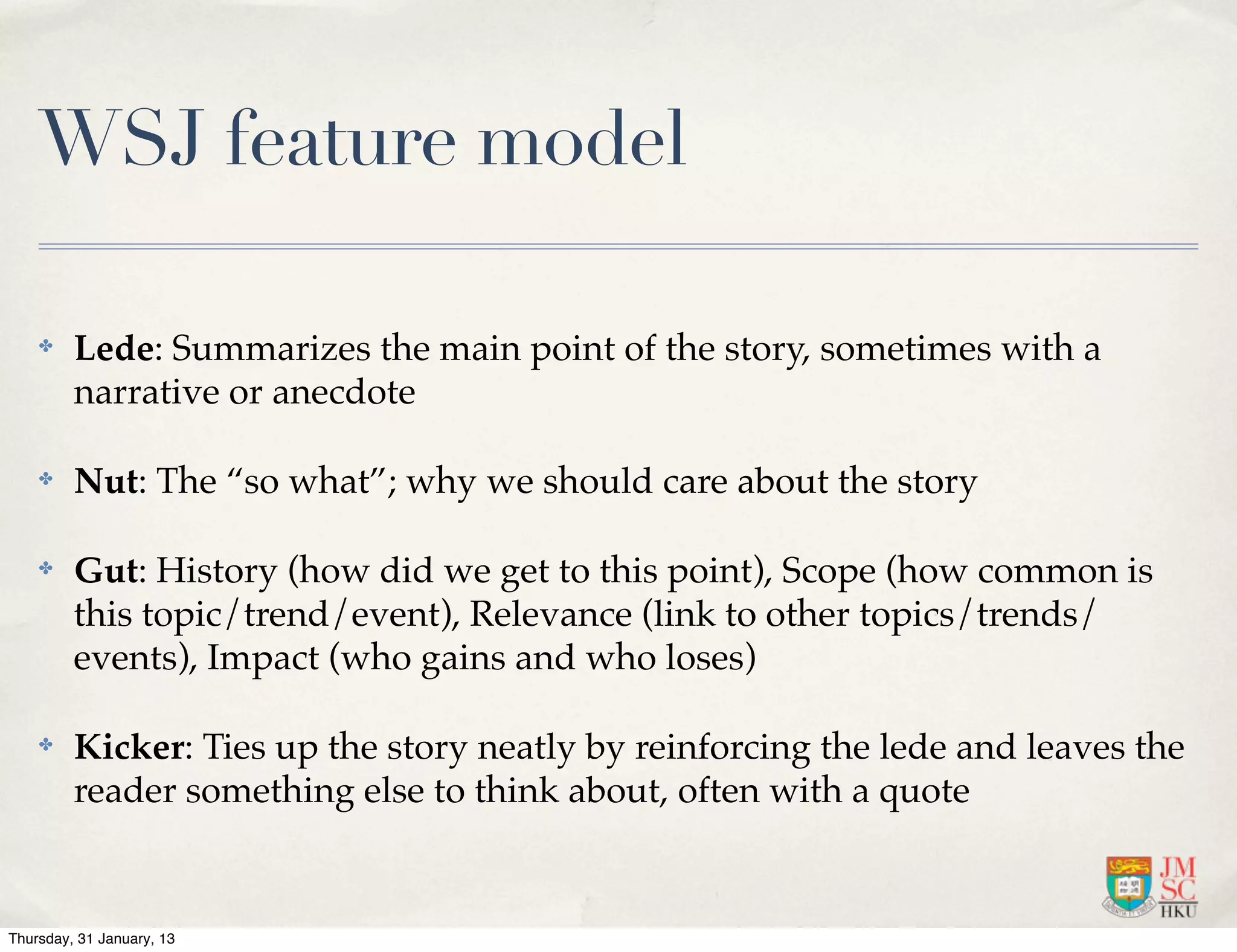 WSJ feature model

    ✤    Lede: Summarizes the main point of the story, sometimes with a
         narrative or anecdote

    ✤    Nut: The “so what”; why we should care about the story

    ✤    Gut: History (how did we get to this point), Scope (how common is
         this topic/trend/event), Relevance (link to other topics/trends/
         events), Impact (who gains and who loses)

    ✤    Kicker: Ties up the story neatly by reinforcing the lede and leaves the
         reader something else to think about, often with a quote


Thursday, 31 January, 13
 