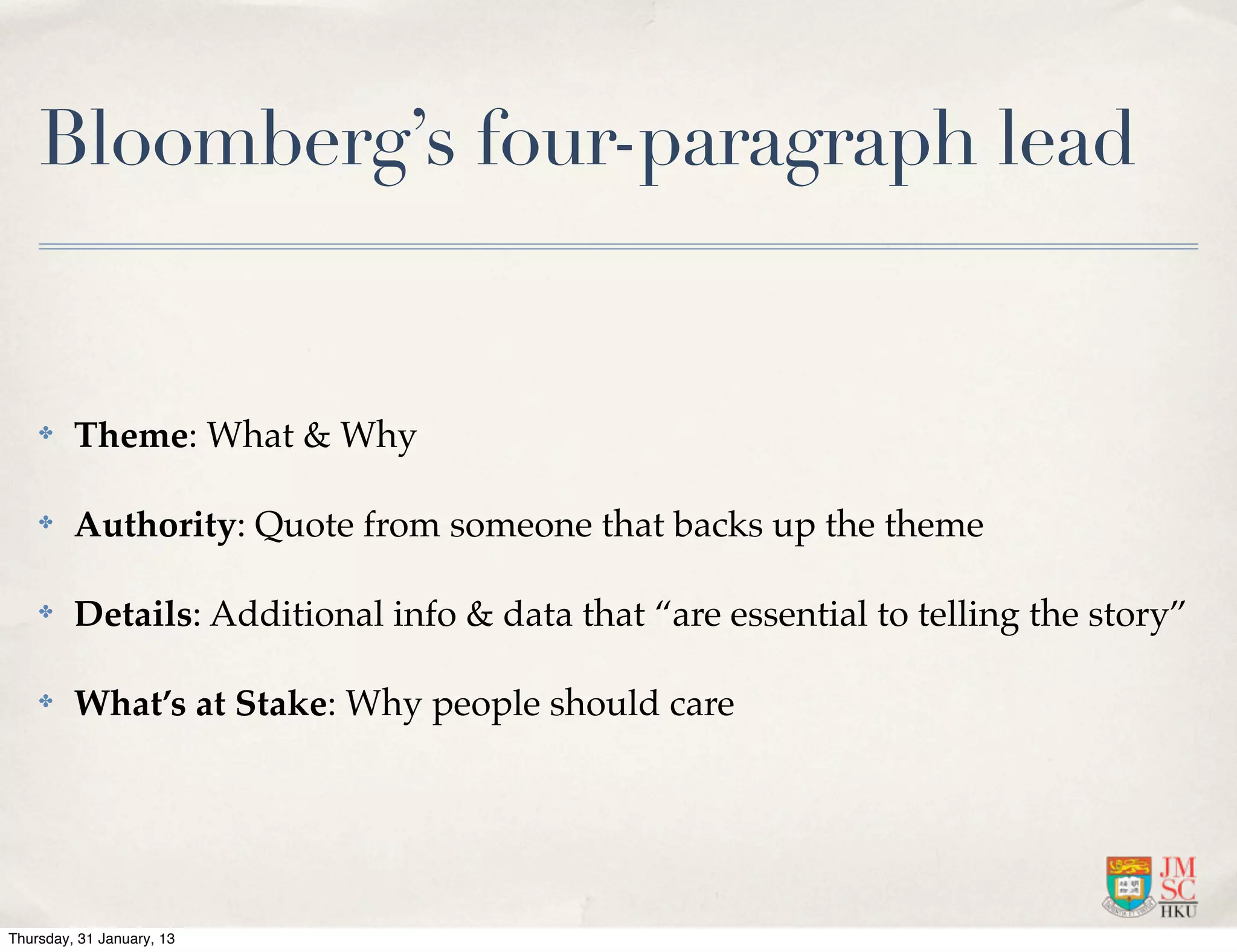 Bloomberg’s four-paragraph lead


    ✤    Theme: What & Why

    ✤    Authority: Quote from someone that backs up the theme

    ✤    Details: Additional info & data that “are essential to telling the story”

    ✤    What’s at Stake: Why people should care




Thursday, 31 January, 13
 