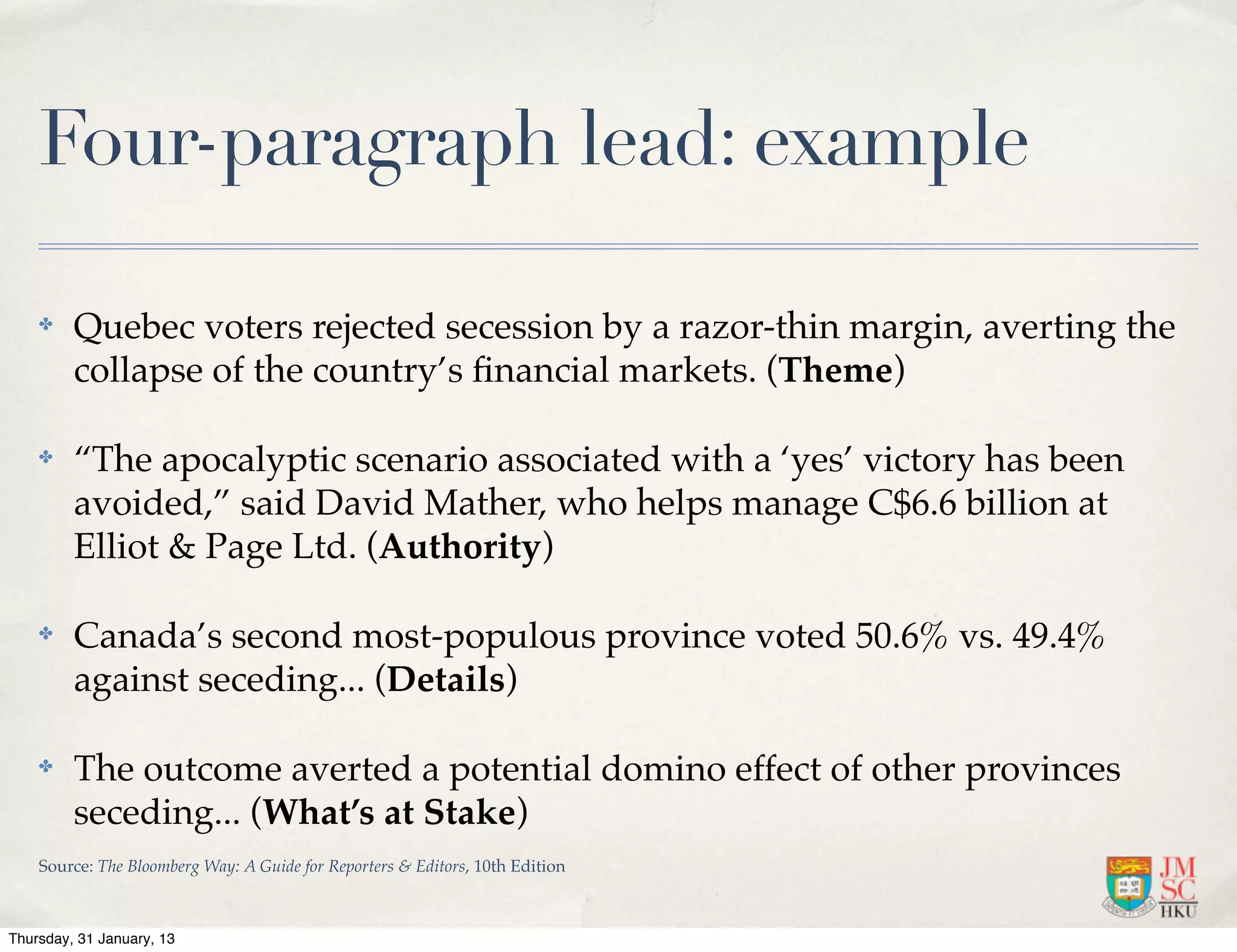 Four-paragraph lead: example

    ✤    Quebec voters rejected secession by a razor-thin margin, averting the
         collapse of the country’s ﬁnancial markets. (Theme)

    ✤    “The apocalyptic scenario associated with a ‘yes’ victory has been
         avoided,” said David Mather, who helps manage C$6.6 billion at
         Elliot & Page Ltd. (Authority)

    ✤    Canada’s second most-populous province voted 50.6% vs. 49.4%
         against seceding... (Details)

    ✤    The outcome averted a potential domino effect of other provinces
         seceding... (What’s at Stake)
    Source: The Bloomberg Way: A Guide for Reporters & Editors, 10th Edition



Thursday, 31 January, 13
 