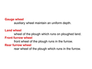 Gauge wheel
     auxiliary wheel maintain an uniform depth.

Land wheel
       wheel of the plough which runs on ploughed land.
Front furrow wheel
       front wheel of the plough runs in the furrow.
Rear furrow wheel
       rear wheel of the plough which runs in the furrow.
 