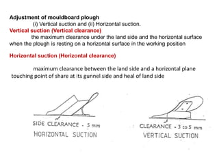 Adjustment of mouldboard plough
          (i) Vertical suction and (ii) Horizontal suction.
Vertical suction (Vertical clearance)
         the maximum clearance under the land side and the horizontal surface
when the plough is resting on a horizontal surface in the working position

Horizontal suction (Horizontal clearance)

        maximum clearance between the land side and a horizontal plane
touching point of share at its gunnel side and heal of land side
 