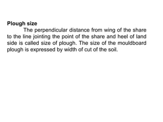 Plough size
       The perpendicular distance from wing of the share
to the line jointing the point of the share and heel of land
side is called size of plough. The size of the mouldboard
plough is expressed by width of cut of the soil.
 