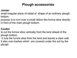 Plough accessories
Jointer
small irregular piece of metal of shape of an ordinary plough
bottom.
purpose is to turn over a small ribbon like furrow slice directly
in front of the main plough bottom.

Coulter
to cut the furrow slice vertically from the land ahead of the
plough bottom.
 It cuts the furrow slice from the land and leaves a clear wall.
It also cuts trashes which are covered under the soil by the
plough.
 