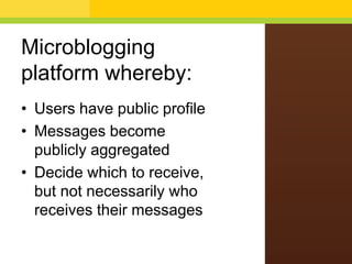 Microblogging
platform whereby:
• Users have public profile
• Messages become
publicly aggregated
• Decide which to receive,
but not necessarily who
receives their messages
 