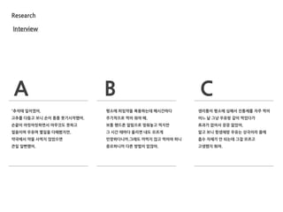 Research
Interview
A B C
“추석때 일이였어.
고추를 다듬고 보니 손이 퉁퉁 붓기시작했어.
손끝이 아릿아릿하면서 아무것도 못하고
얼음이며 우유며 별일을 다해봤지만,
약국에서 약을 사먹지 않았으면
큰일 일뻔했어.
평소에 피임약을 복용하는데 매시갂마다
주기적으로 먹어 줘야 해.
보통 핸드폰 알림으로 맞춰놓고 먹지만
그 시갂 때마다 울리면 내도 모르게
민망하다니까.그래도 까먹지 않고 먹어야 하니
중요하니까 다른 방법이 없잖아.
생리통이 평소에 심해서 짂통제를 자주 먹어
어느 날 그냥 우유랑 같이 먹었다가
효과가 없어서 끙끙 앓았어.
알고 보니 항생제랑 우유는 상극이라 몸에
흡수 자체가 안 되는데 그걸 모르고
고생했지 뭐야.
 