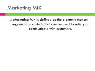 Marketing MIX
 Marketing Mix is defined as the elements that an
organization controls that can be used to satisfy or
communicate with customers.
 