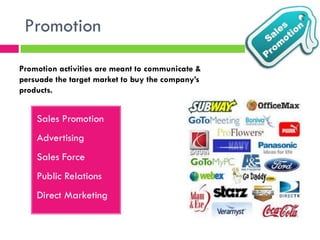 Promotion
Sales Promotion
Advertising
Sales Force
Public Relations
Direct Marketing
Promotion activities are meant to communicate &
persuade the target market to buy the company’s
products.
 