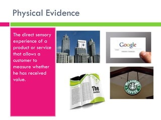 Physical Evidence
The direct sensory
experience of a
product or service
that allows a
customer to
measure whether
he has received
value.
 